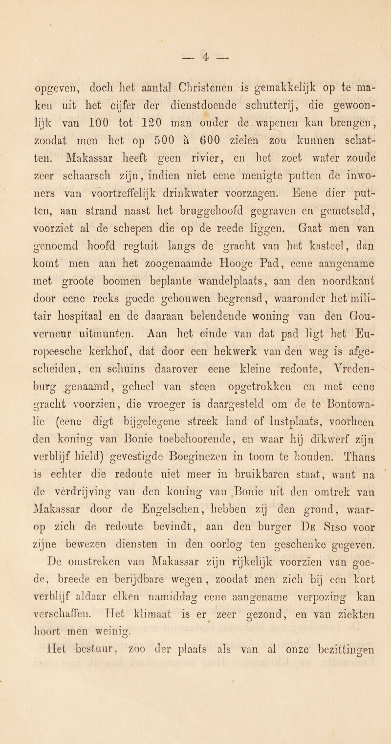opgeveii, doch liet aantal Christenen is gemakkelijk op te ma- ken uit het cijfer der dienstdoende schutterij, die gewoon- lijk van 100 tot 120 man onder de wapenen kan brengen, zoodat men het op 500 a 600 zielen zou kunnen schat- ten. Makassar heeft geen rivier, en het zoet water zoude zeer schaarsch zijn, indien niet eene menigte putten de inwo- ners van voortreffelijk drinkwater voorzagen. Eene dier put- ten, aan strand naast het bruggehoofd gegraven en gemetseld, voorziet al de schepen die op de reede liggen. Gaat men van genoemd hoofd regtuit langs de gracht van het kasteel, dan komt men aan het zoogenaamde Hooge Pad, eene aangename met groote boomen beplante wandelplaats, aan den noordkant door eene reeks goede gebouwen begrensd, waaronder het mili- tair hospitaal en de daaraan belendende woning van den Gou- verneur uitmunten. Aan het einde van dat pad ligt het Eu- ropeesche kerkhof, dat door een hekwerk van den weg is afge- scheiden, en schuins daarover eene kleine redoute, Vreden- biirg genaamd, geheel van steen opgetrokken en met eene gracht voorzien, die vroeger is daargesteld om de te Bontowa- lie (eene digt bijgelegene streek land of lustplaats, voorheen den koning van Bonie toebehoorende, en waar hij dikwerf zijn verblijf hield) gevestigde Boeginezen in toom te houden. Thans is echter die redoute niet meer in bruikbaren staat, want na de verdrijving van den koning van Bonie uit den omtrek van Makassar door de Engelschen, hebben zij den grond, waar- op zich de redoute bevindt, aan den burger De Siso voor zijne bewezen diensten in den oorlog ten geschenke gegeven. De omstreken van Makassar zijn rijkelijk voorzien van goe- de, breede en berijdbare wegen, zoodat men zich bij een kort verblijf aldaar eiken namiddag eene aangename verpozing kan verschaffen. Het klimaat is er zeer gezond, en van ziekten hoort men weinig. Het bestuur, zoo der plaats als van al onze bezittingen