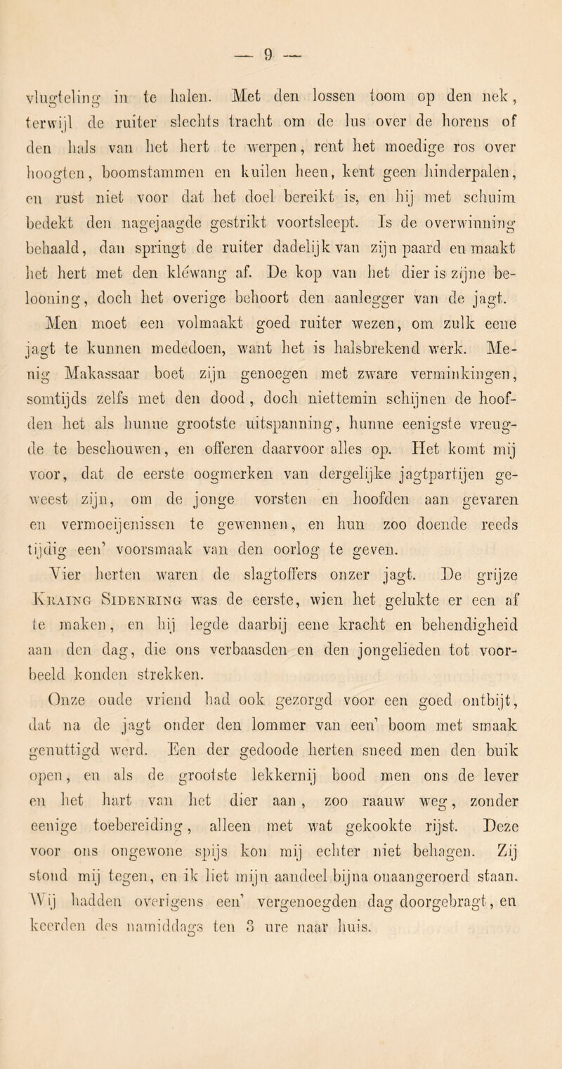 vlua'telina: in te halen. Met den lossen toom op den nelc, terwijl de ruiter slechts tracht om de lus over de horens of den hals van het hert te werpen, rent het moedige ros over hoogten, boomstammen en kuilen heen, kent geen hinderpalen, en rust niet voor dat het doel bereikt is, en hij met schuim bedekt den nagejaagde gestrikt voortsleept. Is de overwinning behaald, dan springt de ruiter dadelijk van zijn paard en maakt het hert met den klewang af. De kop van het dier is zijne be- looning, doch het overige behoort den aanlegger van de jagt. Men moet een volmaakt goed ruiter wezen, om zulk eene jagt te kunnen mededoen, want het is halsbrekend werk. Me- nig Makassaar boet zijn genoegen met zware verminkingen, somtijds zelfs met den dood, doch niettemin schijnen de hoof- den het als hunne grootste uitspanning, hunne eenigste vreug- de te beschouwen, en ofi’eren daarvoor alles op. liet komt mij voor, dat de eerste oogmerken van dergelijke jagtpartijen ge- weest zijn, om de jonge vorsten en hoofden aan gevaren en vermoeijenissen te gewennen, en hun zoo doende reeds tijdig eeid voorsmaak van den oorlog te geven. Yier herten waren de slagtoffers onzer jagt. De grijze KiiAinG SiDENRiNG was de eerste, wien het gelukte er een af te maken, en hij legde daarbij eene kracht en behendigheid aan den dag, die ons verbaasden en den jongelieden tot voor- beeld konden strekken. Onze oude vriend had ook gezorgd voor een goed ontbijt, dat na de jagt onder den lommer van een’ boom met smaak genuttigd werd. Een der gedoode herten sneed men den buik open, en als de grootste lekkernij bood men ons de lever en het hart van het dier aan , zoo raauw wng, zonder eenige toebereiding, alleen met wat gekookte rijst. Deze voor ons ongewone spijs kon mij echter niet behagen. Zij stond mij tegen, en ik liet mijn aandeel bijna onaangeroerd staan. Wij hadden overigens een’ vergenoegden dag doorgebragt, en keerden des namidda'^’s ten 3 ure naar huis. O