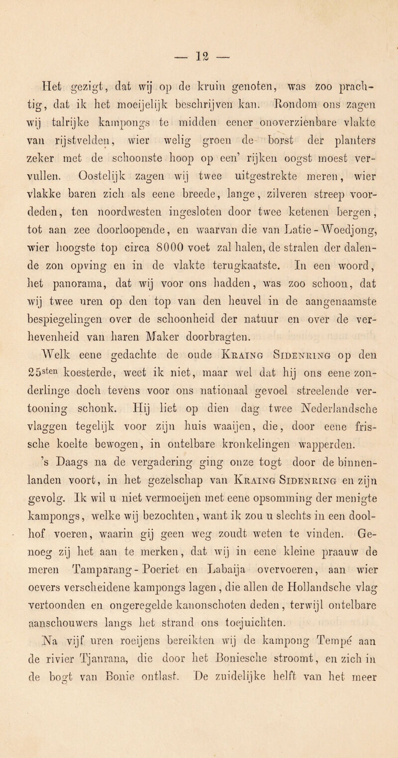 Het gezigt, dat wij op de kruin genoten, was zoo prach- tig, dat ik het moeijelijk beschrijven kan. Ptondom ons zagen wij talrijke kampongs te midden eener onoverzienbare vlakte van rijstvelden, wier welig groen de borst der planters zeker met de schoonste hoop op een’ rijken oogst moest ver- vullen. Oostelijk zagen wij twee uitgestrekte meren, wier vlakke baren zich als eene breede, lange, zilveren streep voor- deden, ten noordwesten ingesloten door twee ketenen bergen, tot aan zee doorloopende, en waarvan die van Latie - Woedjong, wier hoogste top circa 8000 voet zal halen, de stralen der dalen- de zon opving en in de vlakte terugkaatste. In een woord, het panorama, dat wij voor ons hadden, was zoo schoon, dat wij twme uren op den top van den heuvel in de aangenaamste bespiegelingen over de schoonheid der natuur en over de ver- hevenheid van haren Maker doorbrao-ten. Welk eene gedachte de oude Khatng Sideniung op den 25sten koesterde, weet ik niet, maar wel dat hij ons eene zon- derliim-e doch tevens voor ons nationaal o-evoel streelende ver- O O tooning schonk. Hij liet op dien dag twee Nederlandsche vlaggen tegelijk voor zijn huis waaijen, die, door eene fris- sche koelte bewogen, in ontelbare kronkelingen wapperden. ’s Daags na de vergadering ging onze togt door de binnen- landen voort, in het gezelschap van Kraing Sidenring en zijn gevolg. Ik wil u niet vermoeijen met eene opsomming der menigte kampongs, wmlke wij bezochten, ’want ik zou u slechts in een dool- hof voeren, wmarin gij geen weg zoudt weten te vinden. Ge- noeg zij het aan te merken, dat wij in eene kleine praauw de meren Tamparang- Peeriet en Labaija overvoeren, aan wier oevers verscheidene kampongs lagen , die allen de Hollandsche vlag vertoonden en ongeregelde kanonschoten deden, terwijl ontelbare aanschouwers langs het strand ons toejuichten. Na vijf uren roeijens bereikten wij de kampong Tempe aan de rivier Tjanrana, die door het Boniesche stroomt, en zich in de bogt van Bonie ontlast. De zuidelijke helft van het meer