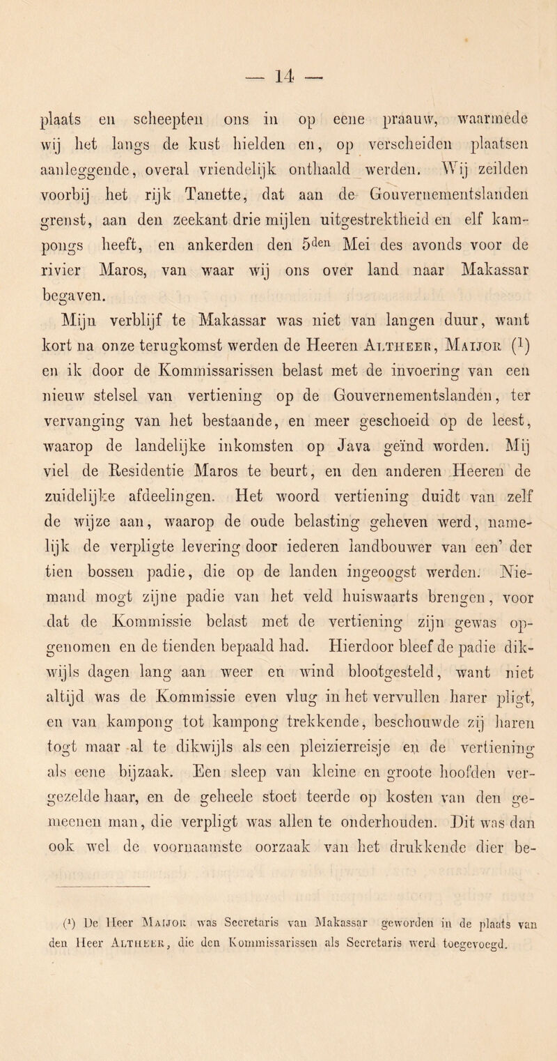 plaats eii scheepten ons in op eene praauw, waarmede wij het langs de kust hielden en, op verscheiden plaatsen aanleggende, overal vriendelijk onthaald werden. Wij zeilden voorbij het rijk Tanette, dat aan de Gouvernementslanden grenst, aan den zeekant drie mijlen uitgestrektheid en elf kam- pongs heeft, en ankerden den 5‘len ]Vlei des avonds voor de rivier Maros, van waar wij ons over land naar Makassar begaven. Mijn verblijf te Makassar was niet van langen duur, want kort na onze terugkomst werden de Heeren Altheer, Maijor (l) en ik door de Kommissarissen belast met de invoering van een nieuw stelsel van vertiening op de Gouvernementslanden, ter vervanging van het bestaande, en meer geschoeid op de leest, waarop de landelijke inkomsten op Java geïnd worden. Mij viel de Residentie Maros te beurt, en den anderen Heeren de zuidelijke afdeelingen. Het woord vertiening duidt van zelf de wijze aan, waarop de oude belasting geheven werd, name- lijk de verpligte Ie vering door iederen landbouwer van een’ der tien bossen padie, die op de landen ingeoogst werden. Nie- mand mogt zijne padie van het veld huiswaarts brengen, voor dat de Kommissie belast met de vertiening zijn gewas op- genomen en de tienden bepaald had. Hierdoor bleef de padie dik- wijls dagen lang aan weer en wind blootgesteld, want niet altijd was de Kommissie even vlug in het vervullen harer pligt, en van kampong tot kampong trekkende, beschouwde zij haren togt maar -al te dikwijls als een pleizierreisje exi de vertiening als eene bijzaak. Een sleep van kleine en groote hoofden ver- gezelde haar, en de geheele stoet teerde op kosten van den ge- mecnen man, die verpligt was allen te onderhouden. Hit was dan ook wel de voornaamste oorzaak van het drukkende dier be- (p De Heer Maijor was Secretaris vau Makassar geworden in de plaats van den Heer Altheer, die den Kommissarissen als Secretaris Averd toegevoegd.