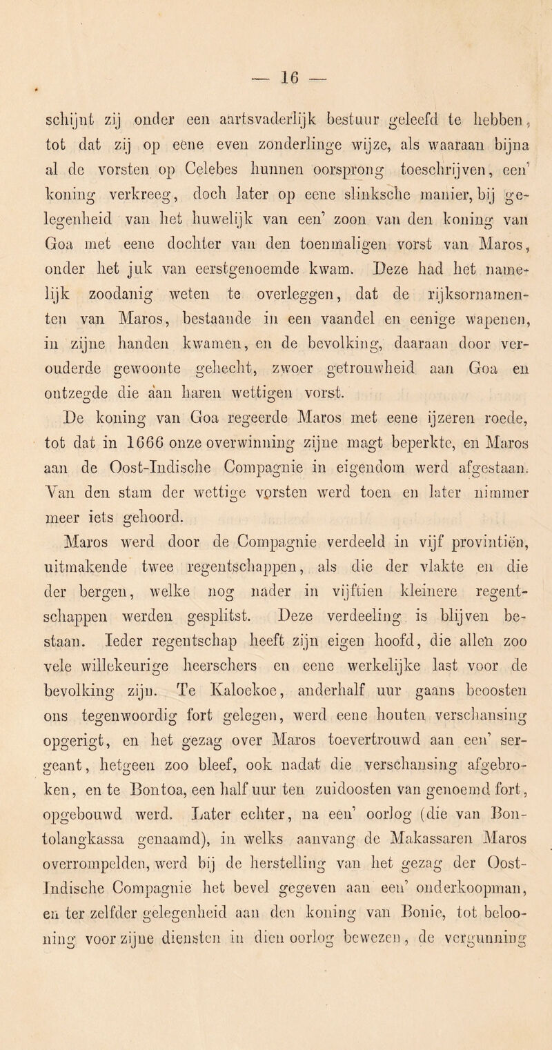 schijnt zij onder een aartsvaderlijk bestuur geleefd te hebben^ tot dat zij op eene even zonderlinge wijze, als waaraan bijna al de vorsten op Celebes hunnen oorsprong toeschrijven, een’ honing verkreeg, doch later op eene slinksche manier, bij ge- legenheid van het huwelijk van een’ zoon van den honing van Goa met eene dochter van den toenmaligen vorst van Maros, onder het juk van eerstgenoemde kwam. Deze had het name- lijk zoodanig weten te overleggen, dat de rijksornamen- ten van Maros, bestaande in een vaandel en eenige wapenen, in zijne handen kwamen, en de bevolking, daaraan door ver- ouderde gewoonte gehecht, zwoer getrouwheid aan Goa en ontzeo:de die aan haren wettigen vorst. De honing van Goa regeerde Maros met eene ijzeren roede, tot dat in 1666 onze overwinning zijne magt beperkte, en Maros aan de Oost-Indische Compagnie in eigendom werd afgestaan. Yan den stam der wettige vprsten werd toen en later nimmer meer iets gehoord. Maros werd door de Compagnie verdeeld in vijf provintiën, uitmakende twee regentschappen, als die der vlakte en die der bergen, Avelke nog nader in vijftien kleinere regent- schappen werden gesplitst. Deze verdeeling is blijven be- staan. Ieder regentschap heeft zijn eigen hoofd, die allen zoo vele willekeurige heerschers en eene werkelijke last voor de bevolking zijn. Te Kaloekoe, anderhalf uur gaans beoosten ons tegenwoordig fort gelegen, werd eene houten verscliansing opgerigt, en het gezag over Maros toevertrouwd aan een’ ser- geant , hetgeen zoo bleef, ook nadat die verschansing afgebro- ken, en te Bontoa, een half uur ten zuidoosten van genoemd fort, opgebouwd werd. Later echter, na een’ oorlog (die van Eon- tolangkassa genaamd), in welks aanvang de Makassaren Maros overrompelden, werd bij de herstelling van het gezag der Oost- Indische Compagnie het bevel gegeven aan een’ onderkoopman, en ter zelfder gelegenheid aan den koning van Bonie, tot beloo- ning voor zijne diensten in dien oorlog bewezen, de vergunning