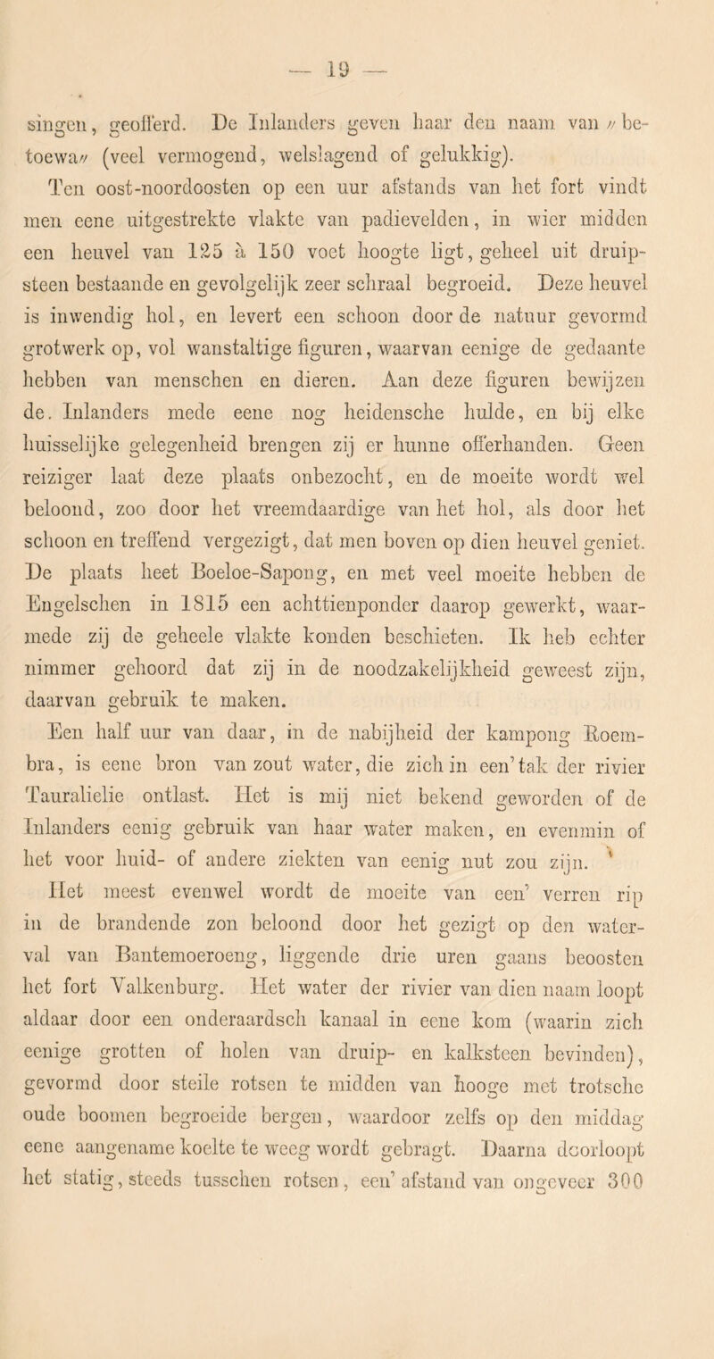 singeu, geoflerd. De Inlanders geven haar den naam van // be- toewa// (veel vermogend, welslagend of gelukkig). Ten oost-noordoosten op een uur afstands van het fort vindt men eene uitgestrekte vlakte van padievelden, in wier midden een heuvel van 125 a. 150 voet hoogte ligt, geheel uit druip- steen bestaande en gevolgelijk zeer schraal begroeid. Deze heuvel is inwendig hol, en levert een schoon door de natuur gevormd grotwerk op, vol wanstaltige figuren, waarvan eenige de gedaante hebben van menschen en dieren. Aan deze figuren bewijzen de. Inlanders mede eene nog heidensche hulde, en bij elke huisselijke gelegenheid brengen zij er hunne offerhanden. Geen reiziger laat deze plaats onbezocht, en de moeite wordt wel beloond, zoo door het vreemdaardige van het hol, als door het schoon en treffend vergezigt, dat men boven op dien heuvel geniet. De plaats heet Boeloe-Sapong, en met veel moeite hebben de Engelschen in 1815 een achttienponder daarop gewerkt, w^aar- mede zij de geheele vlakte konden beschieten. Ik heb echter nimmer gehoord dat zij in de noodzakelijkheid geweest zijn, daarvan gebruik te maken. Een half uur van daar, in de nabijheid der kampong Eoem- bra, is eene bron van zout water, die zich in een’tak der rivier Tauralielie ontlast. Het is mij niet bekend geworden of de Inlanders eenig gebruik van haar water maken, en evenmin of het voor huid- of andere ziekten van eenig nut zou zijn. ' Het meest evenwel wordt de moeite van een’ verren rip in de brandende zon beloond door het gezigt op den water- val van Bantemoeroeng, liggende drie uren gaans beoosten het fort V alkenburg. Het water der rivier van dien naam loopt aldaar door een onderaardsch kanaal in eene kom (waarin zich eenige grotten of holen van druip- en kalksteen bevinden), gevormd door steile rotsen te midden van hooge met trotschc oude hoornen begroeide bergen, waardoor zelfs op deii middag eene aangename koelte te weeg wordt gebragt. Daarna doorloopt het statig, steeds tusschen rotsen, een’afstand van ongeveer 300