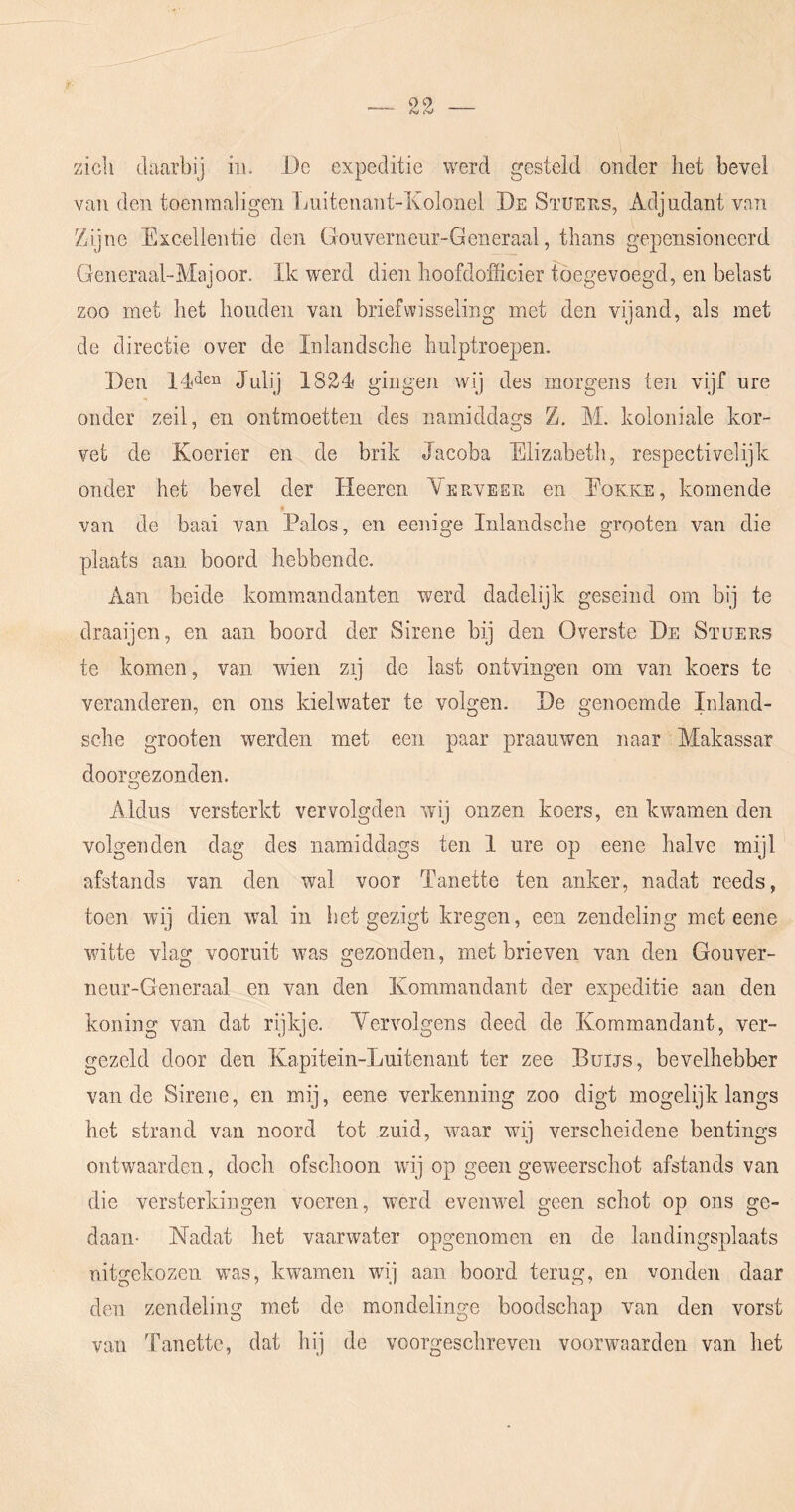 zich daarbij iii. i)c expeditie werd gesteld onder het bevel van den toenraaligen Ijuitenant-Kolonel De Stüees, Adjudant van Zijne Excellentie den Gouveriieur-Generaal, thans gepensioneerd Generaal-Majoor. Ik werd dien hoofdofficier tbegevoegd, en belast zoo met het houden van briefwisseling met den vijand, als met de directie over de Inlandsche hulptroepen. Den Juli) 1824< gingen wij des morgens ten vijf ure onder zeil, en ontmoetten des namiddags Z. M. koloniale kor- vet de Koerier en de brik Jacoba Elizabeth, respectivelijk onder het bevel der Heeren Yerveeu en Eokke, komende van de baai van Palos, en eenige Inlandsche grooten van die plaats aan boord hebbende. Aan beide komraandanten werd dadelijk geseind om bij te draaijen, en aan boord der Sirene bij den Overste De Sïuers te komen, van wien zij de last ontvingen om van koers te veranderen, en ons kielwater te volgen. De genoemde Inland- sclie grooten werden met een paar praauwen naar Makassar doorgezonden. Aldus versterkt vervolgden wij onzen koers, en kwamen den volgenden dag des namiddags ten 1 ure op eene halve mijl afstands van den wal voor Tanette ten anker, nadat reeds, toen wij dien wnl in het gezigt kregen, een zendeling met eene witte vlag vooruit was gezonden, met brieven van den Gouver- neur-Generaal en van den Kommandant der expeditie aan den koning van dat rijkje. Yervolgens deed de Kommandant, ver- gezeld door den Kapitein-Luitenant ter zee Buijs, bevelhebber van de Sirene, en mij, eene verkenning zoo digt mogelijk langs het strand van noord tot zuid, wnar wdj verscheidene bentings ontwaarden, doch ofschoon wnj op geen geweerschot afstands van die versterkingen voeren, werd eveinvel geen schot op ons ge- daan- Nadat het vaarwater opgenomen en de landingsplaats uitgekozen was, kwamen wij aan boord terug, en vonden daar den zendeling met de mondelinge boodschap van den vorst van Tanette, dat hij de voorgeschreven voorwaarden van het