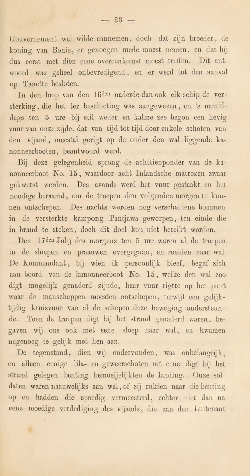 ü o averil e ment wel wilde aannemeii, doch dat zijn broeder, de koning van Bonie, er genoegen mede moest nemen, en dat hij dus eerst met dien eene overeenkomst moest treffen. Dit ant- woord was geheel onbevredigend, en er werd tot den aanval op Tauette besloten. In den loop van den naderde dan ook elk schip de ver- sterking , die het ter beschieting was aangewezen, en ’s namid- dags ten 5 ure bij stil weder en kalme zee begon een hevig vuur van onze zijde, dat van tijd tot tijd door enkele schoten van den vijand, meestal gerigt op de onder den wal liggende ka- nonneerbooten, beantwoord werd. Bij deze gelegenheid sprong de achttienponder van de ka- nonneerboot No. 15, waardoor acht Inlandsche matrozen zwaar gekwetst werden. Des avonds werd het vuur gestaakt en het noodige beraamd, om de troepen den volgenden morgen te kun- nen ontschepen. Des nachts werden nog verscheidene bommen in de versterkte kampong Pantjawa geworpen, ten einde die in brand te steken, doch dit doel kon niet bereikt worden. Den 17*^611 Julij des morgens ten 5 ure waren al de troepen in de sloepen en praauwen overgegaan, en roeiden naar wak De Kommandant, bij wien ik persoonlijk bleef, begaf zich aan boord van de kanonneerboot No. 15, welke den wal zoo digt mogelijk genaderd zijnde, haar vuur rigttc op het punt waar de manschappen moesten ontschepen, terwijl een gelijk- tijdig kruisvuur van al de schepen deze beweging ondersteun- de. Toen de troepen digt bij het strand genaderd waren, be- gaven wij ons ook met eene sloep naar wal, en kwamen nagenoeg te gelijk met hen aan. De tegenstand, dien wij ondervonden, was onbelangrijk, en alleen eenige lila- en geweerschoten uit eene digt bij het strand gelegen benting bemoeijelijkten de landing. Onze sol- daten w^aren naauwelijks aan wal, of zij rukten naar die benting op en hadden die. spoedig vermeestcrd, echter niet dan na eene moedige verdediging des vijands, die aan den Luitenant