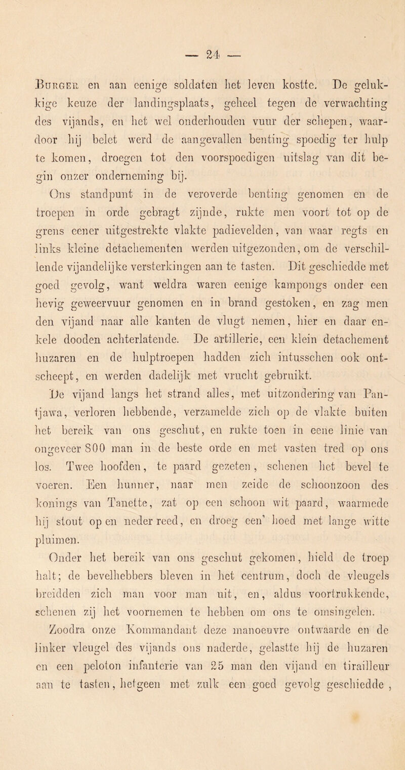 Euiiger en aan eenige soldaten het leven kostte. De geluk- kige keuze der landingsplaats, geheel tegen de verwachting des vijands, en het wel onderhouden vuur der scliepen, waar- door hij belet werd de aangevallen benting spoedig ter Imlp te komen, droegen tot den voorspoedigen uitslag van dit be- gin onzer onderneming bij. Ons standpunt in de veroverde benting genomen en de troepen in orde gebragt zijnde, rukte men voort tot op de grens cener uitgestrekte vlakte padievelden, van waar regts en links kleine detachementen werden uitgezonden, om de verschil- lende vijandelijke versterkingen aan te tasten. Dit geschiedde met goed gevolg, want weldra wnren eenige kampongs onder een lievig geweervuur genomen en in brand gestoken, en zag men den vijand naar alle kanten de vlugt nemen, hier en daar en- kele dooden achterlatende. De artillerie, een klein detachement huzaren en de hulptroepen hadden zich intusschen ook ont- scheept, en werden dadelijk met vrucht gebruikt. De vijand langs het strand alles, met uitzondering van Pan- tjawa, verloren hebbende, verzamelde zich op de vlakte buiten het bereik van ons geschut, en rukte toen in eene linie van ongeveer 800 man in de beste orde en met vasten tred op ons los. Twee hoofden, te paard gezeten, schenen het bevel te voeren. Een Imnner, naar men zeide de schoonzoon des konings van Tanette, zat op een schoon wit paard, waarmede hij stout open neder reed, en droeg oen’ hoed met lange witte pluimen. Onder het bereik, van ons geschut gekomen, hield de troep halt; de bevelhebbers bleven in het centrum, doch de vleugels breidden zich man voor man uit, en, aldus voortrukkende, schenen zij het voornemen te hebben om ons te omsingelen. Zoodra onze Kommandant deze manoeuvre ontwaarde en de linker vleugel des vijands ons naderde, gelastte hij de huzaren en een peloton infanterie van 25 man den vijand en tirailleur aan te tasten, hetgeen met zulk een goed gevolg geschiedde,