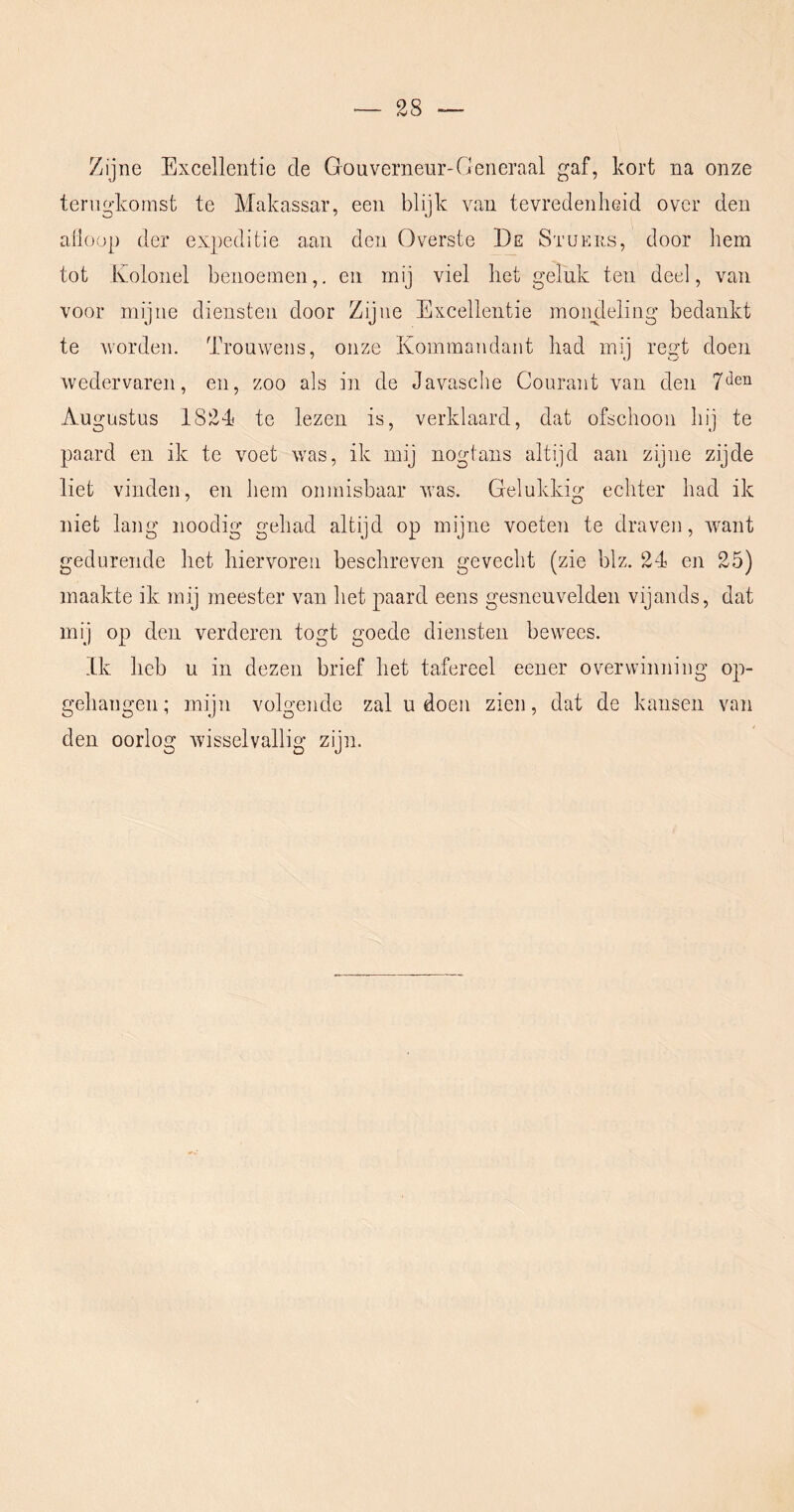 Zijne Excellentie de Gouverneur-Generaal gaf, kort na onze terugkomst te Makassar, een blijk van tevredenheid over den alloop der expeditie aan den Overste De Stuers, door hem tot Kolonel benoemen,, en mij viel het geluk ten deel, van voor mijne diensten door Zijne Excellentie moimleling bedankt te worden. Trouwens, onze Koinmandant had mij regt doen wedervaren, en, zoo als in de Javasclie Courant van den 7*^611 Augustus 1824! te lezen is, verklaard, dat ofschoon hij te paard en ik te voet was, ik mij nogtans altijd aan zijne zijde liet vinden, en hem onmisbaar was. Gelukkig echter had ik niet lang noodig gehad altijd op mijne voeten te draven, want gedurende het hiervoren beschreven gevecht (zie blz. 24 en 25) maakte ik mij meester van het paard eens gesneuvelden vijands, dat mij op den verderen togt goede diensten bewees. Ik heb u in dezen brief het tafereel eener overwinning op- gehangen; mijn volgende zal u doen zien, dat de kansen van den oorlog wisselvallig zijn.