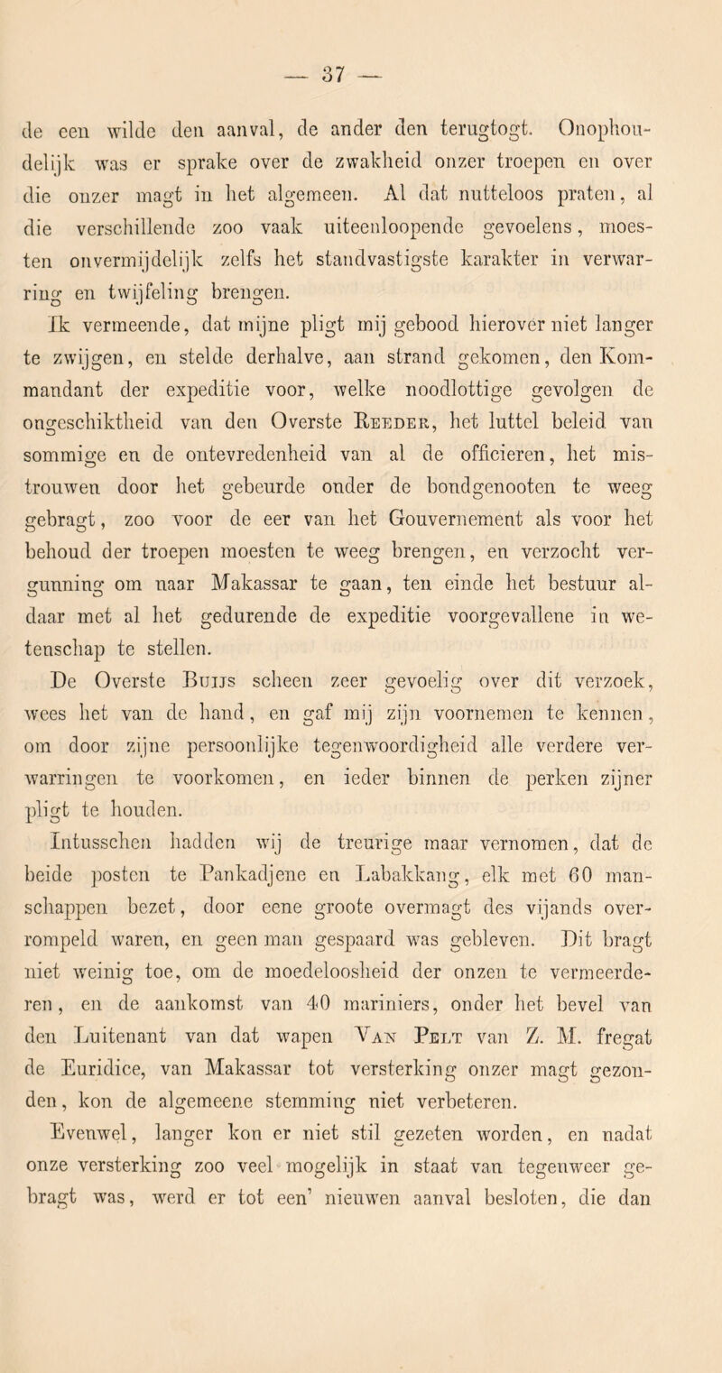 de een wilde den aanval, de ander den terugtogt. Onophou- delijk was er sprake over de zwakheid onzer troepen en over die onzer magt in het algemeen. Al dat nutteloos praten, al die verschillende zoo vaak uiteenloopende gevoelens, moes- ten onvermijdelijk zelfs het standvastigste karakter in verwar- ring en twijfeling brengen. Ik vermeende, dat mijne pligt mij gebood hierover niet langer te zwijgen, en stelde derhalve, aan strand gekomen, den Kom- mandant der expeditie voor, welke noodlottige gevolgen de ongeschiktheid van den Overste Heeder, het luttel beleid van sommicre en de ontevredenheid van al de officieren, het mis- trouwen door het gebeurde onder de bondgenooten te weeg gebragt, zoo voor de eer van het Gouvernement als voor het behoud der troepen moesten te weeg brengen, en verzocht ver- unnino; om naar Makassar te gaan, ten einde het bestuur al- daar met al het gedurende de expeditie voorgevallene in we- tenschap te stellen. De Overste Buijs scheen zeer gevoelig over dit verzoek, wees het van de hand, en gaf mij zijn voornemen te kennen, om door zijne persoonlijke tegenwoordigheid alle verdere ver- warringen te voorkomen, en ieder binnen de perken zijner pligt te houden. Intusschen hadden wij de treurige maar vernomen, dat de beide posten te Pankadjene en Labakkang, elk met 60 man- schappen bezet, door eene groote overmagt des vijands over- rompeld waren, en geen man gespaard was gebleven. Dit bragt niet weinig toe, om de moedeloosheid der onzen te vermeerde- ren, en de aankomst van 40 mariniers, onder het bevel van den Luitenant van dat wapen Van Pelt van Z. M. fregat de Euridice, van Makassar tot versterking onzer magt gezon- den , kon de algemeene stemming niet verbeteren. Evenwel, langer kon er niet stil amzeten worden, en nadat onze versterking zoo veel mogelijk in staat van tegenweer ge- bragt was, werd er tot een’ nieuwen aanval besloten, die dan