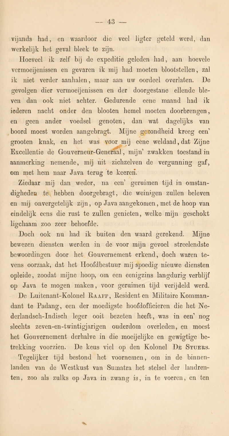 vijands had, en waardoor die veel ligter geteld werd, dan werkelijk het geval bleek te zijn. Hoeveel ik zelf bij de expeditie geleden had, aan hoevele vermoeijenissen en gevaren ik mij had moeten blootstellen, zal ik niet verder aanhalen, maar aan uw oordeel overlaten. De gevolgen dier vermoeijenissen en der doorgestane ellende ble- ven dan ook niet achter. Gedurende eene maand had ik iederen nacht onder den blooten hemel moeten doorbrengen, en geen ander voedsel genoten, dan wat dagelijks van boord moest worden aangebragt. Mijne gezondheid kreeg een’ grooten knak, en het was voor mij eéne weldaad, dat Zijne Excellentie de Gouverneur-Generaal, mijn’ zwakken toestand in aanmerking nemende, mij uit zichzelven de vergunning gaf, om met hem naar Java terug 'te keeren. Ziedaar mij dan weder, na een’ geruimen tijd in omstan- digheden te hebben doorgebragt, die weinigen zullen beleven en mij oiivergetelijk zijn, op Java aangekomen, met de hoop van eindelijk eens die rust te zullen genieten, welke mijn geschokt lio'chaam zoo zeer behoefde. O Doch ook nu had ik buiten den waard gerekend. Mijne bewezen diensten werden in de voor mijn gevoel streelendste bewoordingen door het Gouvernement erkend, doch waren te- vens oorzaak, dat het Hoofdbestuur mij spoedig nieuwe diensten opleide, zoodat mijne hoop, om een eenigzins langdurig verblijf op Java te mogen maken, voor geruimen tijd verijdeld werd. De Luitenant-Kolonel Raafe, Residenten Militaire Komman- dant te Padang, een der moedigste hoofdofficieren die het Ne- derlandsch-Indisch leger ooit bezeten heeft, was in een’ nog slechts zeven-en-twintigjarigen ouderdom overleden, en moest het Gouvernement derhalve in die moeijelijke en gewigtige be- trekking voorzien. De keus viel op den Kolonel De Stueus. Tegelijker tijd bestond het voornemen, om in de binnen- landen van de Westkust van Sumatra het stelsel der landren- ten, zoo als zulks op Java in zwang is, in te voeren, en ten