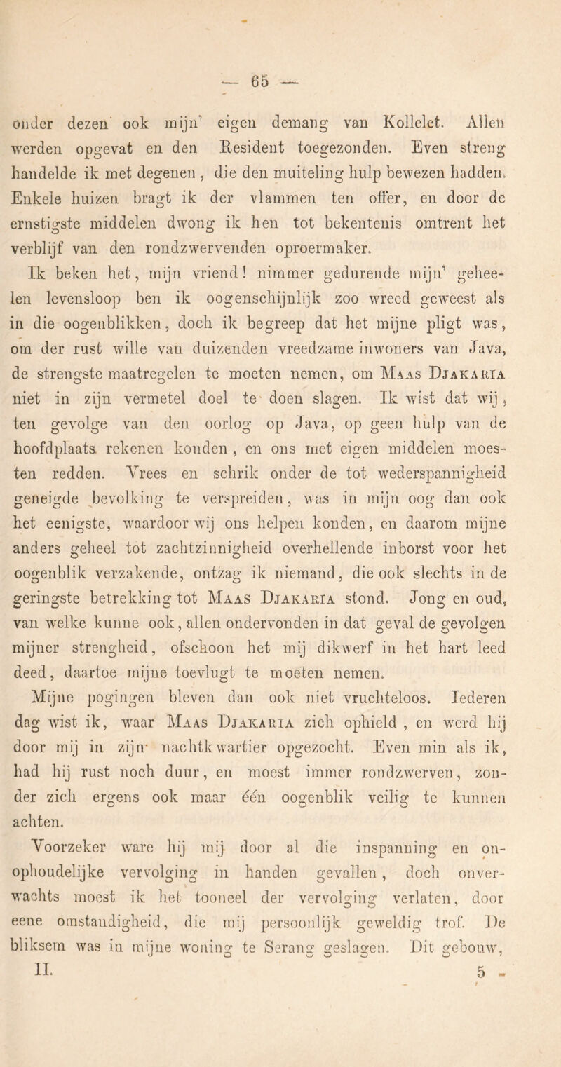 onder dezen' ook mijn’ eigen demaiig van Kollelet. Allen werden opgevat en den Resident toegezonden. Even streng handelde ik met degenen , die den muiteling hulp bewezen hadden. Enkele huizen bragt ik der vlammen ten offer, en door de ernsticfste middelen dwong ik hen tot bekentenis omtrent het verblijf van den rond zwerven den oproermaker. Ik beken het, mijn vriend! nimmer gedurende mijn’ gehee- len levensloop ben ik oogenschijnlijk zoo wreed gew^eest als in die oogenblikken, doch ik begreep dat het mijne pligt was, om der rust whlle van duizenden vreedzame inwoners van Java, de strengste maatregelen te moeten nemen, om Maas Djakaiua niet in zijn vermetel doel te doen slagen. Ik wist dat wij, ten gevolge van den oorlog op Java, op geen hulp van de hoofdplaats rekenen konden , en ons met eigen middelen moes- ten redden. Vrees en schrik onder de tot wederspannigheid geneigde ^bevolking te verspreiden, was in mijn oog dan ook het eenigste, waardoor wij ons helpen konden, en daarom mijne anders geheel tot zachtzinnigheid overhellende inborst voor het oogenblik verzakende, ontzag ik niemand, die ook slechts inde geringste betrekking tot Maas Djakaria stond. Jong en oud, van welke kunne ook, allen ondervonden in dat geval de gevolgen mijner strengheid, ofschoon het mij dikwerf in het hart leed deed, daartoe mijne toevlugt te moeten nemen. Mijne pogingen bleven dan ook niet vruchteloos. lederen dag wist ik, waar Maas Djakaria zich ophield , en werd hij door mij in zijn- nachtkwartier opgezocht. Even min als ik, liad hij rust noch duur, en moest immer rondzwerven, zon- der zich ergens ook maar één oogenblik veilig te kunnen achten. Voorzeker ware hij mij- door al die inspanning en on- ophoudelijke vervolging in handen gevallen, doch onver- wachts moest ik het tooneel der vervolging verlaten, door eene omstandigheid, die mij persoonlijk geweldig trof. De bliksem was in mijne woning te Serang geslagen. Dit gebouw', «J O O O O o ' IL 5 -