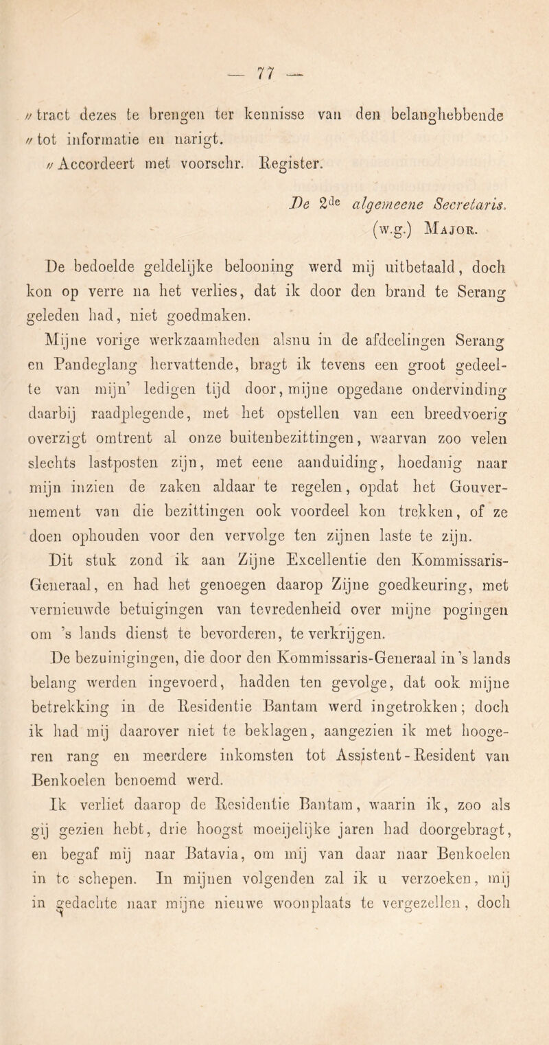 u tract dezes te brengen ter keimisse vaii den belanghebbende O o //tot informatie eii narigt. // Accordeert met voorschr. Eegister. J)e algemeene Secretaris. (w.g.) MiiJOR. De bedoelde geldelijke belooning werd mij uitbetaald, doch kon op verre na het verlies, dat ik door den brand te Serang geleden had, niet goedmaken. Mijne vorige werkzaamheden alsnu in de afdeelingen Serang en Pandeglang hervattende, bragt ik tevens een groot gedeel- te van mijn’ ledigen tijd door, mijne opgedane ondervinding daarbij raadplegende, met het opstellen van een breedvoerig overzigt omtrent al onze buitenbezittingen, waarvan zoo velen slechts lastposten zijn, met eene aanduiding, hoedanig naar mijn inzien de zaken aldaar te regelen, opdat het Gouver- nement van die bezittingen ook voordeel kon trekken, of ze doen ophouden voor den vervolge ten zijnen laste te zijn. Dit stuk zond ik aan Zijne Excellentie den Kommissaris- Generaal, en had het genoegen daarop Zijne goedkeuring, met vernieuwde betuigingen van tevredenheid over mijne pogingen om ’s lands dienst te bevorderen, te verkrijgen. De bezuinigingen, die door den Kommissaris-Generaal in’s lands belang werden ingevoerd, hadden ten gevolge, dat ook mijne betrekking in de Eesidentie Bantam werd ingetrokken; doch ik had mij daarover niet te beklagen, aangezien ik met hooge- ren rang en meerdere inkomsten tot Assistent - President van Benkoelen benoemd werd. Ik verliet daarop de Eesidentie Bantam, waarin ik, zoo als gij gezien hebt, drie hoogst moeijelijke jaren had doorgebragt, en begaf mij naar Batavia, om mij van daar naar Benkoelen in tc schepen. In mijnen volgenden zal ik u verzoeken, mij in gedachte naar mijne nieuwe woonplaats te vergezellen, doch