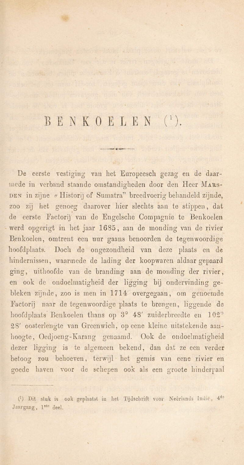 De eerste vestiging van het Europeesch gezag en de daar- mede in verband staande omstandigheden door den Heer Maiis- DE^^ in zijne //Historij of Sumatra” breedvoerig behandeld zijnde, zoo zij iiet genoeg daarover hier slechts aan te stippen, dat de eerste Eactorij van de Engelsche Compagnie te Benkoelen ‘ werd opgerigt in het jaar 1685, aan de monding van de rivier Benkoelen, omtrent een nur gaans benoorden de tegenwoordige hoofdplaats. Doch de ongezondheid van deze plaats en de hindernissen, waarmede de lading der koopwaren aldaar gepaard ging, uithoofde van de branding aan de monding der rivier, en ook de ondoelmatigheid der ligging bij ondervinding ge- bleken zijnde, zoo is men in 1714 overgegaan, om genoemde Eactorij naar de tegenwoordige plaats te brengen, liggende de lioofdplaats Benkoelen thans op 3° 48' zuiderbreedte en 102^ 28' oosterlengte van Greenwich, op eene kleine uitstekende aan- hoogte, Oedjoeug-Karang genaamd. Ook de ondoelmatigheid dezer ligging is te algemeen bekend, dan dat ze een verder betoog zon behoeven, terwijl het gemis van eene rivier en goede haven voor de schepen ook als een groote hinderpaal (^) Dit stuk is ook geplaatst iu het Tijdschrift voor Neêrlands Indic, 4*^' Jaargang, deel.