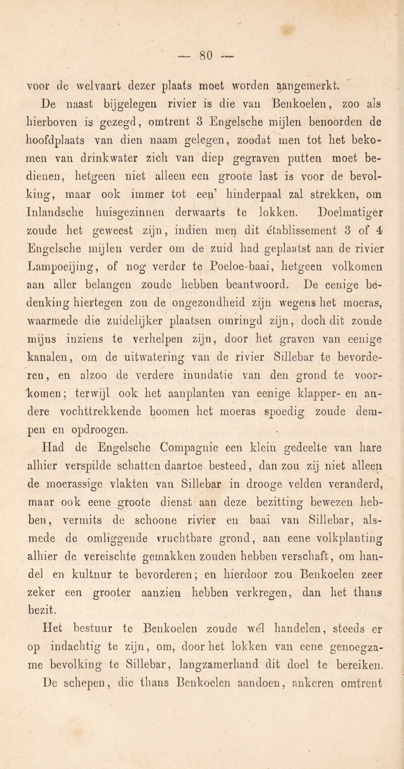 voor de welvaart dezer plaats moet worden aaiigemerkt. De naast bijgelegen rivier is die van Benkoelen, zoo als hierboven is gezegd, omtrent 3 Engelsche mijlen benoorden de hoofdplaats van dien naam gelegen, zoodat men tot het beko- men van drinkwater zich van diep gegraven putten moet be- dienen, hetgeen niet alleen een groote last is voor de bevol- king, maar ook immer tot eeid hinderpaal zal strekken, om Inlandsche Imiso-ezinnen derwaarts te lokken. Doelmatio-er O O zoude het geweest zijn, indien men dit établissement 3 of 4 Engelsche mijlen verder om de zuid had geplaatst aan de rivier Lampoeijing, of nog verder te Poeloe-baai, hetgeen volkomen aan aller belano'en zoude hebben beantwoord. De eeniore bé- O O denkiiig hiertegen zou de ongezondheid zijn wegens het moeras, waarmede die zuidelijker plaatsen omringd zijn, doch dit zoude mijns inziens te verhelpen zijn, door het graven van eenige kanalen, om de uitwatering van de rivier Sillebar te bevorde- ren , en alzoo de verdere inundatie van den grond te voor- komen; terwijl ook het aanplanten van eenige klapper-en an- dere vochttrekkende boomen het moeras spoedig zoude dem- pen en opdroogen. Had de Engelsche Compagnie een klein gedeelte van hare alhier verspilde schatten daartoe besteed, dan zou zij niet alleen de moerassige vlakten van Sillebar in drooge velden veranderd, maar ook eene groote dienst aan deze bezitting bewezen heb- ben, vermits de schoone rivier en baai van Sillebar, als- mede de omliggende vruchtbare grond, aan eene volkplanting alhier de vereischte gemakken zouden hebben verschaft, om han- del en kultnur te bevorderen; en hierdoor zou Benkoelen zeer zeker een grooter aanzieu hebben verkregen, dan het thans bezit. Het bestuur te Benkoelen zoude wél handelen, steeds er op indachtig te zijn, om, doorliet lokken van eene genoegza- me bevolking te Sillebar, langzamerhand dit doel te bereiken. De schepen, die thans Benkoelen aandoen, ankeren omtrent