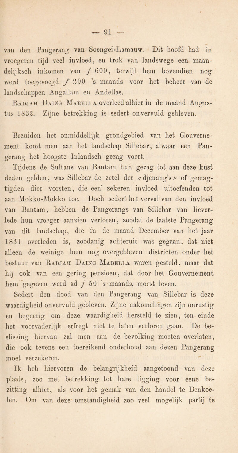 van den Pangerang van Soengei-Lamauw. Dit hoofd had in vroegeren tijd veel invloed, en trok van landswege een maan- delijksch inkomen van ƒ 600, terwijl hem bovendien nog werd toegevoegd ƒ 200 ’s maands voor het beheer van de landschappen Angallam en Andellas. Kadjah Daing Mabetj.a overleed alhier in de maand Augus- tus 1832. Zijne betrekking is sedert onvervuld gebleven. Bezuiden het onmiddellijk grondgebied van het Gouverne- ment komt men aan het landschap Sillebar, alwaar een Pan- gerang het hoogste Inlandscli gezag voert. Tijdens de Sultans van Bantam hun gezag tot aan deze kust deden gelden, was Sillebar de zetel der //djenang’s// of gemag- tigden dier vorsten, die eeid zekeren invloed uitoefenden tot aan Mokko-Mokko toe. Doch sedert het verval van den invloed van Bantam, hebben de Pangerangs van Sillebar van liever- lede hun vroeo-er aanzien verloren, zoodat de laatste Paimeranj? van dit landschap, die in de maand December van het jaar 1831 overleden is, zoodanig achteruit was gegaan, dat niet alleen de weinige hem nog overgebleven districten onder het bestuur van Kadjah Daing Mabelt.a waren gesteld, maar dat hij ook van een gering pensioen, dat door het Gouvernement hem 'gegeven werd ad ƒ 50 ’s maands, moest leven. Sedert den dood van den Pangerang van Sillebar is deze waardigheid onvervuld gebleven. Zijne nakomelingen zijn onrustig en begeerig om deze waardigheid hersteld te zien, ten einde het voorvaderlijk erfregt niet te laten verloren gaan. De be- slissing hiervan zal men aan de bevolking moeten overlaten, die ook tevens een toereikend onderhoud aan dezen Paimeran^ moet verzekeren. Ik heb hiervoren de belangrijkheid aangetoond van deze plaats, zoo met betrekking tot hare ligging voor eene be- zitting alhier, als voor het gemak van den handel te Benkoe- len. Om van deze omstandigheid zoo veel mogelijk partij te