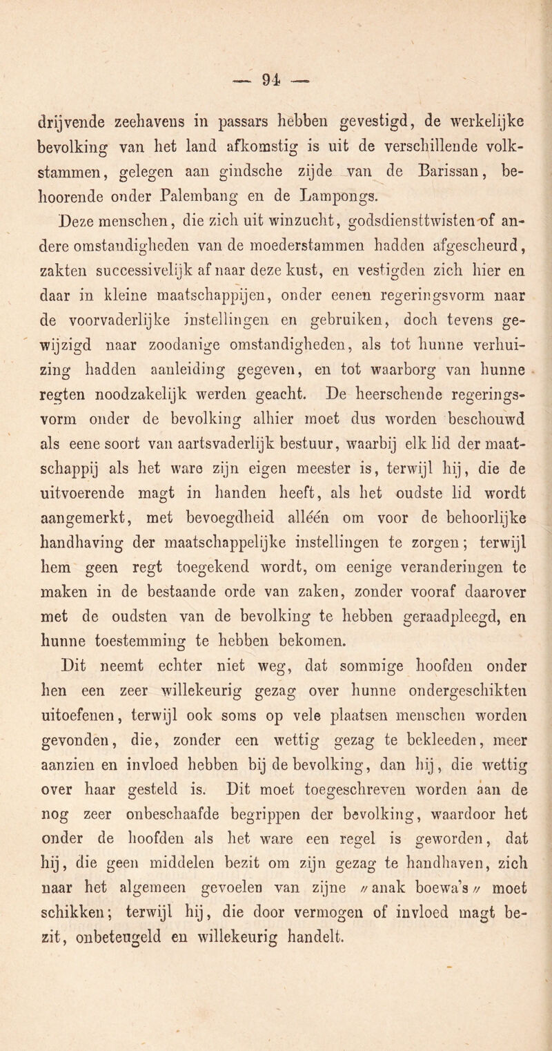 drijvende zeehavens in passars hebben gevestigd, de werkelijke bevolking van het land aflcomstig is uit de verschilleude volk- stammen, gelegen aan gindsche zijde van de Barissan, be- hoorende onder Palembaiig en de Lampongs. Deze menschen, die zich uit winzucht, godsdiensttwisten■nf an- dere omstandigheden van de moederstammen hadden afgescheurd, zakten successivelijk af naar deze kust, en vestigden zich hier en daar in kleine maatschappijen, onder eenen regeringsvorm naar de voorvaderlijke instellingen en gebruiken, doch tevens ge- wijzigd naar zoodanige omstandigheden, als tot hunne verhui- zing hadden aanleiding gegeven, en tot waarborg van hunne regten noodzakelijk werden geacht. De heerschende regerings- vorm onder de bevolkino^ alhier moet dus worden beschouwd als eene soort van aartsvaderlijk bestuur, waarbij elk lid der maat- schappij als het ware zijn eigen meester is, terwijl hij, die de uitvoerende magt in handen heeft, als het oudste lid wordt aangemerkt, met bevoegdheid alléén om voor de behoorlijke handhaving der maatschappelijke instellingen te zorgen; terwijl hem geen regt toegekend wordt, om eenige veranderingen te maken in de bestaande orde van zaken, zonder vooraf daarover met de oudsten van de bevolking te hebben geraadpleegd, en hunne toestemming te hebben bekomen. Dit neemt echter niet weg, dat sommige hoofden onder hen een zeer willekeurig gezag over hunne ondergeschikten uitoefenen, terwijl ook soms op vele plaatsen menschen worden gevonden, die, zonder een wettig gezag te bekleeden, meer aanzien en invloed hebben bij de bevolking, dan hij, die wettig over haar gesteld is. Dit moet toegeschreven worden aan de nog zeer onbeschaafde begrippen der bevolking, waardoor het onder de hoofden als het ware een regel is geworden, dat hij. die geen middelen bezit om zijn gezag te handhaven, zich naar het algemeen gevoelen van zijne //anak boewa’s// moet schikken; terwijl hij, die door vermogen of invloed magt be- zit, onbeteugeld en willekeurig handelt.