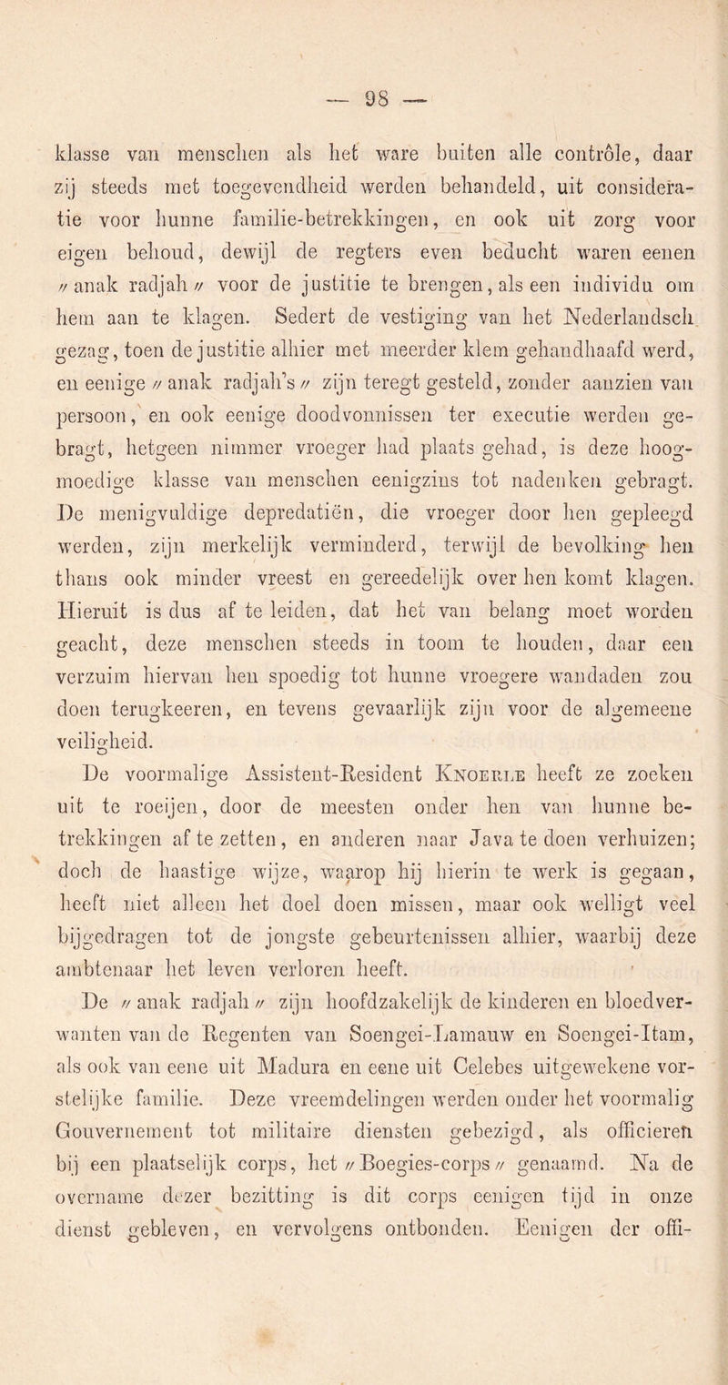 klasse van meiisclien als liet ware buiten alle controle, daar zij steeds met toegevendheid werden behandeld, uit considera- tie voor hunne familie-betrekkingen, en ook uit zorg voor eigen behoud, dewijl de regters even beducht waren eenen //anak radjah// voor de justitie te brengen, als een individu oin hem aan te klagen. Sedert de vestiging van het Nederlaudsch gezag, toen de justitie alhier met meerder klem gehandhaafd werd, en eenige // anak radjalds // zijn teregt gesteld, zonder aanzien van persoon, en ook eenige doodvonnissen ter executie werden ge- bragt, hetgeen nimmer vroeger had plaats gehad, is deze hoog- moedio-e klasse van menschen eenigzins tot nadenken gebragt. O O O De menigvuldige depredatiën, die vroeger door hen gepleegd werden, zijn merkelijk verminderd, terwijl de bevolking hen thans ook minder vreest en gereedelijk over hen komt klagen. Hieruit is dus af te leiden, dat het van belang moet worden geacht, deze menschen steeds in toom te houden, daar een verzuim hiervan hen spoedig tot hunne vroegere wandaden zou doen terugkeeren, en tevens gevaarlijk zijn voor de algemeene veiligheid. O De voormalige Assisteut-Resident Knoerle heeft ze zoeken uit te roeijen, door de meesten onder hen van hunne be- trekkingen af te zetten, en anderen naar Java te doen verhuizen; doch de haastige wijze, waarop hij hierin te werk is gegaan, heeft niet alleen het doel doen missen, maar ook welligt veel bijgedragen tot de jongste gebeurtenissen alhier, waarbij deze ambtenaar het leven verloren heeft. De //anak radjah// zijn hoofdzakelijk de kinderen en bloedver- wanten van de Regenten van Soengei-Lamauw en Soengei-Itam, als ook van eene uit Madura en eene uit Celebes uitgewekene vor- stelijke familie. Deze vreemdelingen werden onder het voormalig Gouvernement tot militaire diensten gebezigd, als officieren bij een plaatselijk corps, het//Boegies-corps// genaamd. Na de overiiaine dezer bezitting is dit corps eenigcn tijd in onze dienst gebleven, en vervolgens ontbonden. Eenigen der offi-