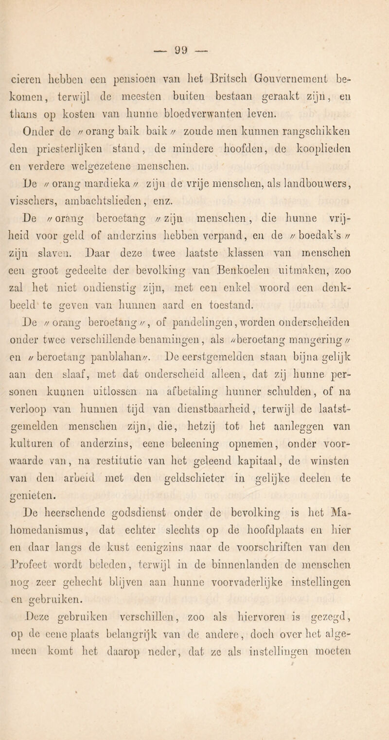 eieren hebben een pensioen van het Britsch Gouvernement be- komen, terwijl de meesten buiten bestaan geraakt zijn, en ^ t thans op kosten van hunne bloedverwanten leven. Onder de // orang baik baik // zoude men kunnen rano'schikken O O den priesterlijken stand, de mindere hoofden, de kooplieden en verdere welgezetene menschen. Be // orang mardieka // zijn de vrije menschen, als landbouwers, visschers, ambachtslieden, enz. Be // orang beroetang // zijn menschen, die hunne vrij- heid voor geld of anderzins hebben verpand, en de //boedak’s// zijn slaven. Baar deze twee laatste klassen van menschen een groot gedeelte der bevolking van Benkoelen uitmaken, zoo zal het niet ondienstig zijn, met een enkel woord een denk- beeld' te geven van hunnen aard en toestand. Be //orang beroetang//, of pandelingen,worden onderscheiden onder twee verschillende benamingen, als //beroetang mangering// en // beroetang panblahan//. Be eerstgemelden staan bijna gelijk aan den slaaf, met dat onderscheid alleen, dat zij hunne per- sonen kunnen uitlossen na afbetaling hunner schulden, of na verloop van hunnen tijd van dienstbaarheid, terwijl de laatst- gemelden menschen zijn, die, hetzij tot het aanleggen van kuituren of anderzins, eene beleening opnemen, onder voor- waarde van, na restitutie van het geleend kapitaal, de winsten van den arbeid met den geldschieter in gelijke deelen te genieten. Be heerschende godsdienst onder de bevolking is het Ma- homedanismus, dat echter slechts op de hoofdplaats en hier en daar lan^s de kust eenio'zins naar de voorschriften van den O O Profeet wordt beleden, terwijl in de binnenlanden de menschen nog zeer gehecht blijven aan hunne voorvaderlijke instellingen en gebruiken. Beze gebruiken verschillen, zoo als hiervoren is gezegd, op de eene plaats belangrijk van de andere, doch over het alge- meen komt het daarop neder, dat ze als instellingen moeten