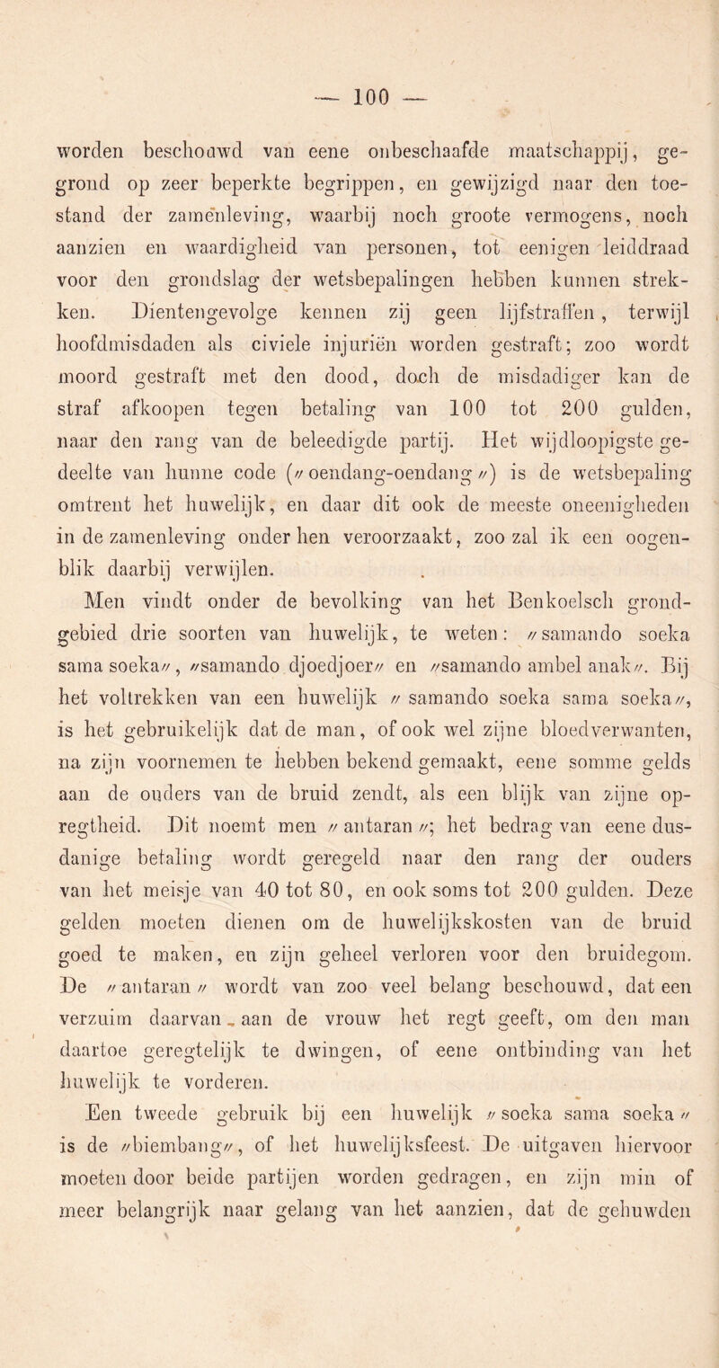 worden beschoawd van eene onbeschaafde maatschappij, ge- grond op zeer beperkte begrippen, en gewijzigd naar den toe- stand der zame'nleviiig, waarbij noch groote vermogens, noch aanzien en waardigheid van personen^ tot eenigen leiddraad voor den grondslag der wetsbepalingen hebben kunnen strek- ken. Dientengevolge kennen zij geen lijfstraffen, terwijl hoofdmisdaden als civiele injuriën worden gestraft; zoo wordt moord gestraft met den dood, do.ch de misdadiger kan de straf afkoopen tegen betaling van 100 tot 200 gulden, naar den rang van de beleedigde partij. Het wijdloopigste ge- deelte van hunne code (//oendang-oendang//) is de wetsbepaling omtrent het huwelijk, en daar dit ook de meeste oneenigheden in de zaïnenleving onder hen veroorzaakt, zoo zal ik een oogen- blik daarbij verwijlen. Men vindt onder de bevolking van het Benkoelsch grond- O O gebied drie soorten van huwelijk, te weten; //samando soeka sama soeka//, //samando djoedjoer// en //samando ambel anak//. Bij het voltrekken van een huwelijk // samando soeka sama soeka//, is het gebruikelijk dat de man, of ook wel zijne bloedverwanten, na zijn voornemen te hebben bekend gemaakt, eene somme gelds aan de ouders van de bruid zendt, als een blijk van zijne op- regtheid. Dit noemt men // antaran //; het bedrag van eene dus- danige betaling wordt geregeld naar den rang der ouders O O O O O van het meisje van 40 tot 80, en ook soms tot 200 gulden. Deze gelden moeten dienen om de huwelijkskosten van de bruid goed te maken, en zijn geheel verloren voor den bruidegom. De //antaran// wordt van zoo veel belang beschouwd, dat een verzuim daarvan, aan de vrouw het regt geeft, om den man daartoe geregtelijk te dwingen, of eene ontbinding van liet huwelijk te vorderen. Een tweede gebruik bij een huwelijk // soeka sama soeka » is de //biembang//, of het huwelijksfeest. De uitgaven hiervoor moeten door beide partijen wmrden gedragen, en zijn min of meer belangrijk naar gelang van het aanzien, dat de gehuwden