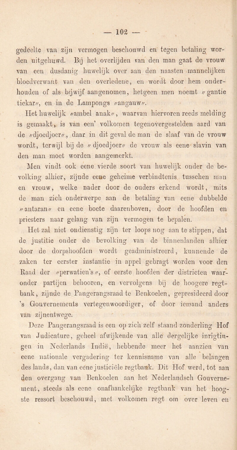 gedeelte van zijn vermogen beschouwd en tegen betaling wor- den uitgehuwd. Bij het overlijden van den man gaat de vrouw van een dusdanig huwelijk over aan den naasten mannelijken bloedverwant van den overledene, en wordt door hem onder- houden of als bijwijf aangenomen, hetgeen men noemt //gantie tiekar//, en in de Lampongs //angauw//. Het huwelijk //ambel anak//, waarvan hiervoren reeds melding is gemaakt, is van een’ volkomen tegenovergestelden aard van de //djoedjoer//, daar in dit geval de man de slaaf van de vrouw wordt, terwijl bij de // djoedjoer// de vrouw als eene slavin van den man moet worden aangeinerkt. Men vindt ook eene vierde soort van huwelijk onder de be- volking alhier, zijnde eene geheime verbindtenis tusscheii man en vrouw, welke nader door de ouders erkend wordt, mits de man zich onderwerpe aan de betaling van eene dubbelde //antaran// en eene boete daarenboven, door de hoofden en priesters naar gelang van zijn vermogen te bepalen. Het zal niet ondienstig zijn ter loops nog aan te stippen, dat de justitie onder de bevolking van de binnenlanden alhier door de dorpshoofden wmrdt geadministreerd, kunnende de zaken ter eerster instantie in appel gebragt worden voor den Baad der //perwatien’s //, of eerste hoofden der districten waar- onder partijen behooren, en vervolgens bij de hoogere regt- bank, zijnde de Pangerangsraad te Benkoelen, gepresideerd door ’s Gouvernements vertegenwoordiger, of door iemand anders van zijnentwege. Deze Pangerangsraad is een op zich zelf staand zonderling Hof van Judicature, geheel afwijkende van alle dergelijke inrigtin- gen in Nederlands Indië, hebbende meer het aanzien van eene nationale vergadering ter kennisname van alle belangen des lands, dan van eene justiciële regtbank. Dit Hof werd, tot aan den overgang van Benkoelen aan het Nederlandsch Gouverne- ment, steeds als eene onafhankelijke regtbank van het hoog- ste ressort beschouwd, met volkomen regt om over leven en