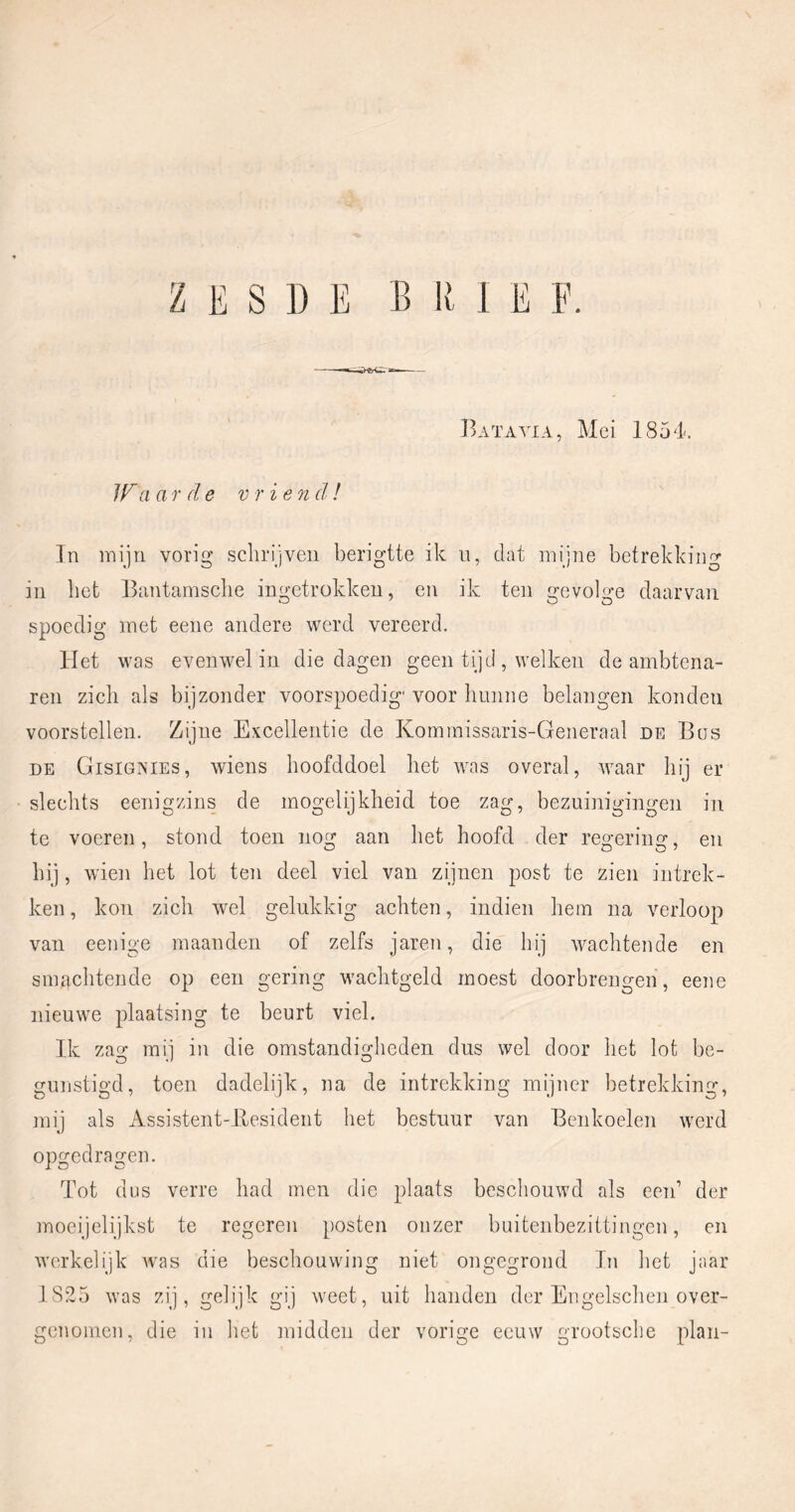 ZESDE BRIE E. Batavia, Mei 1854. JTa a T de v r ieoi d ! Tn mijn vorig schrijven berigtte ik ii, dat mijne betrekking in het Bantamsche ingetrokken, en ik ten gevolge daarvan spoedig met eene andere werd vereerd. Het was evenwel in die dagen geen tijd , welken de ambtena- ren zich als bijzonder voorspoedig' voor hunne belangen konden voorstellen. Zijne Excellentie de Komrnissaris-Generaal de Bus DE Gisignies, wiens hoofddoel het was overal, waar hij er slechts eenigzins de mogelijkheid toe zag, bezuinigingen in te voeren, stond toen nog aan het hoofd der regering, en hij, wien het lot ten deel viel van zijnen post te zien intrek- ken , kon zich wel gelukkig achten, indien hem na verloop van eenige maanden of zelfs jaren, die hij wachtende en snuTchtende op een gering wachtgeld moest doorbrengen, eene nieuwe plaatsing te beurt viel. Ik zag mij in die omstandigheden dus wel door het lot be- gunstigd, toen dadelijk, na de intrekking mijner betrekking, ]nij als Assistent-llesident het bestuur van Benkoelen werd opgedragen. Tot dus verre had men die plaats beschouwd als een’ der moeijelijkst te regeren posten onzer buitenbezittingen, en werkelijk was die beschouwing niet ongegrond In het jaar 1 825 was zij, gelijk gij weet, uit handen der Engelschen over- genoincn, die in het midden der vorige eeuw grootsclie plan-