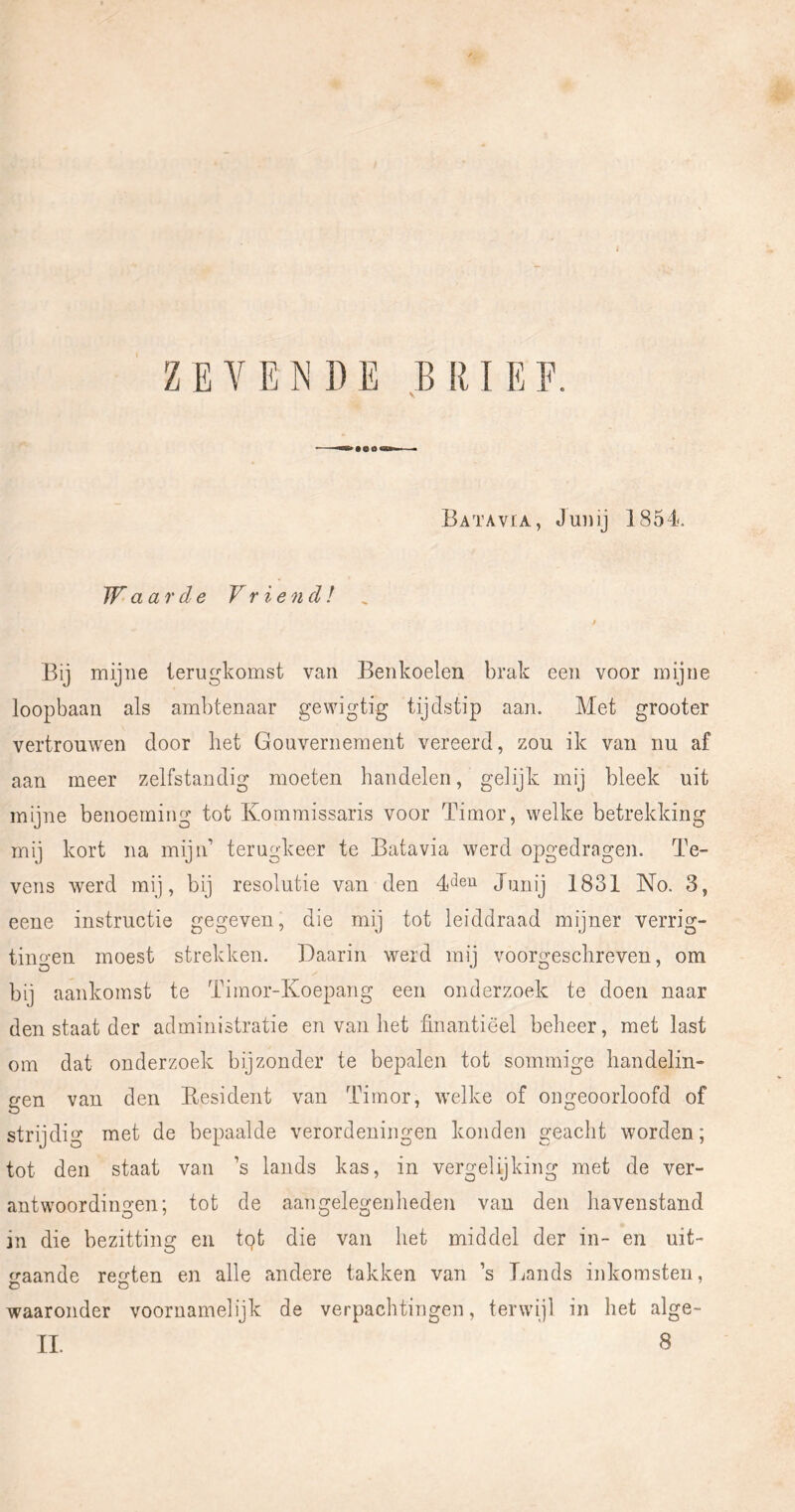 ZEVENDE BRIEF. Batavia, Juiiij 1854. Waarde Vriend! , Bij mijne terugkomst van Benkoelen brak een voor mijne loopbaan als ambtenaar gewigtig tijdstip aan. Met grooter vertrouwen door het Gouvernement vereerd, zou ik van nu af aan meer zelfstandig moeten handelen, gelijk mij bleek uit mijne benoeming tot Kommissaris voor Timor, welke betrekking mij kort na mijn’ terugkeer te Batavia werd opgedragen. Te- vens werd mij, bij resolutie van den Junij 1831 No. 3, eene instructie gegeven, die mij tot leiddraad mijner verrig- tiufj'en moest strekken. Daarin werd mi] voors^eschreven, om bij aankomst te Timor-Koepang een onderzoek te doen naar den staat der administratie en van het finantiëel beheer, met last om dat onderzoek bijzonder te bepalen tot sommige handelin- gen van den Eesident van Timor, welke of ongeoorloofd of strijdig met de bepaalde verordeningen konden geacht worden; tot den staat van ’s lands kas, in vergelijking met de ver- antwoordingen; tot de aangelegenheden van den havenstand in die bezitting en tgt die van het middel der in~ en uit- gaande regten en alle andere takken van ’s lionds inkomsten, waaronder voornamelijk de verpachtingen, terwijl in het alge-