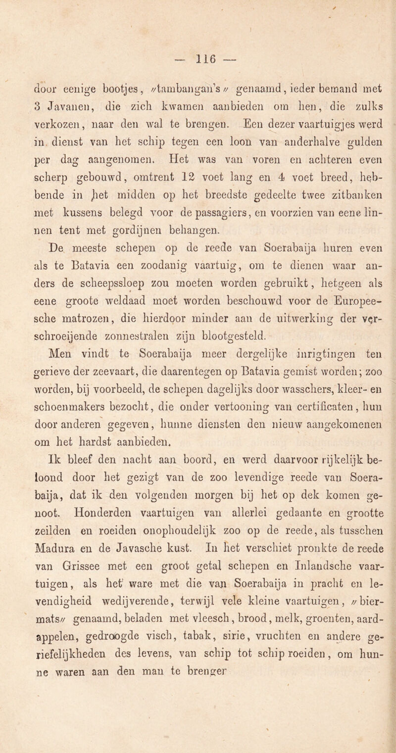 (lour eenige bootjes, //tambangan’s// genaamd, ieder beraaiid met 3 Javanen, die zich kwamen aanbieden om hen, die zulks verkozen, naar den wal te brengen. Een dezer vaartuigjes werd in dienst van het schip tegen een loon van anderhalve gulden per dag aangenomen. Het was van voren en achteren even scherp gebouwd, omtrent 12 voet lang en 4 voet breed, heb- bende in Jiet midden op het breedste gedeelte twee zitbanken met kussens belegd voor de passagiers, en voorzien van eene lin- nen tent met gordijnen behangen. De meeste schepen op de reede van Soerabaija huren even als te Batavia een zoodanig vaartuig, om te dienen waar an- ders de scheepssloep zou moeten worden gebruikt, hetgeen als eene groote weldaad moet worden beschouwd voor de Europee- sche matrozen, die hierdoor minder aan de uitwerking der ver- schroeijende zonnestralen zijn blootgesteld. Men vindt te Soerabaija meer dergelijke inrigtingen ten gerieve der zeevaart, die daarentegen op Batavia gemist worden; zoo worden, bij voorbeeld, de schepen dagelijks door wasschers, kleer- en schoenmakers bezocht, die onder vertooning van certificaten, hun door anderen gegeven, hunne diensten den nieuw aangekomenen om het hardst aanbieden. Ik bleef den nacht aan boord, en werd daarvoor rijkelijk be- loond door het gezigt van de zoo levendige reede van Soera- baija, dat ik den volgenden morgen bij het op dek komen ge- noot. Honderden vaartuigen van allerlei gedaante en grootte zeilden en roeiden onophoudelijk zoo op de reede, als tusschen Madura en de Javasche kust. In het verschiet pronkte de reede van Grissee met een groot getal schepen en Inlandsche vaar- tuigen, als het' v/are met die van Soerabaija in pracht en le- vendigheid wedijverende, terwijl vele kleine vaartuigen, //bier- mats// genaamd, beladen met vleesch, brood, melk, groenten, aard- appelen, gedrotogde visch, tabak, sirie, vruchten en andere ge- riefelijkheden des levens, van schip tot schip roeiden, om hun- ne waren aan den man te brenger