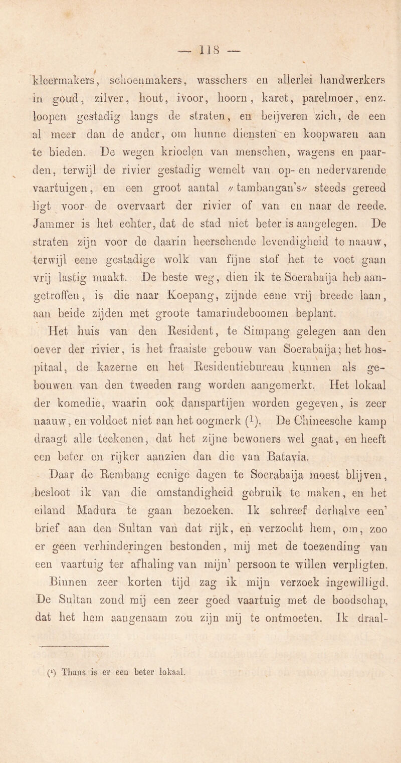 kleermakers, sclioenmakers, wasschers eii allerlei handwerkers in goud, zilver, hout, ivoor, hoorn, karet, parelmoer, enz. loopen gestadig langs de straten, en beijveren zich, de een al meer dan de ander, om hunne diensten en koopwaren aan te bieden. De wegen krioelen van menschen, wagens en paar- den, terwijl de rivier gestadig wemelt van op- en neder varende vaartuigen, en een groot aantal //tambangan’s^/ steeds gereed lio-t voor de overvaart der rivier of van en naar de reede. O Jammer is het echter, dat de stad niet beter is aangelegen. De straten zijn voor de daarin heerschende levendigheid te naauw, terwijl eene gestadige wolk van fijne stof het te voet gaan vrij lastig maakt, De beste weg, dien ik te Soerabaija heb aan- getroffen, is die naar Koepang, zijnde eene vrij breede laan, aan beide zijden met groote tamariiideboomen beplant. Het huis van den Eesident, te Simpang gelegen aan den oever der rivier, is het fraaiste gebouw van Soerabaija; het hos- pitaal, de kazerne en het Eesidentiebureau kunnen als ge- bouwen van den tweeden rang worden aangemerkt. Het lokaal der komedie, waarin ook danspartijen worden gegeven, is zeer naauw, en voldoet niet aan het oogmerk (i). De Chineesche kamp draagt alle teekenen, dat het zijne bewoners wel gaat, en heeft een beter en rijker aan zien dan die van Batavia, Daar de Eembang eenige dagen te Soerabaija moest blijven, besloot ik van die omstandigheid gebruik te maken, en het eiland Madura te gaan bezoeken. Ik schreef derhalve een’ brief aan den Sultan van dat rijk, en verzocht hem, om, zoo er geen verhinderingen bestonden, mij met de toezending ynu een vaartuig ter afhaliug van mijn’ persoon te willen verpligten. Binnen zeer korten tijd zag ik mijn verzoek ingewilligd. De Sultan zond mij een zeer goed vaartuig met de boodschap, dat het hem aangenaam zou zijn mij te ontmoeten. Ik draal- (1) Thans is er een beter lokaal.