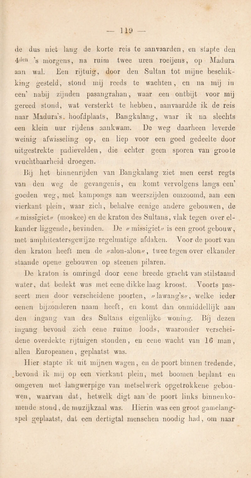 de dus niet lang de korte reis te aanvaarden, en slapte den 4,den ’y morgens, na ruim twee uren roeijens, op Madura aaji wal. Een rijtuig, door den Sultan tot mijne beschik- king gesteld, stond mij reeds te wachten, en na mij in een’ nabij zijiiden pasangraliau, waar een ontbijt voor mij gereed stond, wat versterkt te hebben, aanvaardde ik de reis naar Madura’s, hoofdplaats, Bangkalang, waar ik na sleclits een klein uur rij deus aankwam. De weg daarheen leverde weinig afwisseling op, en liep voor een goed gedeelte door uitgestrekte padievelden, die echter geen sporen van groote V iuchtbaarhei d droegen. Bij het binnenrijden van Bangkalang ziet men eerst regts van den weg de gevangenis, en komt vervolgens langs een’ goeden weg, met kampongs aan weerszijden omzoomd, aan een vierkant plein, waar zich, behalve eenige andere gebouwen, de // rnissigiet// (moskee) en de kraton des Sultans, vlak tegen over el- kander liggende, bevinden. De // rnissigiet// is een groot gebouw, met amphiteatersgewijze regelmatige afdaken. Voor de poort van den kraton heeft men de //alon-alon//, twee tegen over elkander staande opene gebouwen op steenen pilaren. De kraton is omringd door eene breede gracht van stilstaand water, dat bedekt was met eene dikke laag kroost. A^oorts pas- seert men door verscheidene poorten, //lawang’s//, welke ieder oenen bijzonderen naatn heeft, en komt dan onmiddellijk aan den ingang van des Sultans eigenlijke woning. Bij dezen ingang bevond zich eene ruime loods, waaronder verschei- dene overdekte rijtuigen stonden, en eene wacht van 16 man, allen Europeanen, geplaatst was. Hier stapte ik uit mijnen wagen, en de poort binnen tredende, bevond ik mij op een vierkant plein, met boomen beplant en onigeven met langwerpige van metselwerk opgetrokkene gebou- wen, waarvan dat, hetwelk digt aan'de poort links binnenko- mende stond , de muzijkzaal was. Hierin was een groot garnelang-- spel geplaatst, dat een dertigtal menschen noodig had, om naar