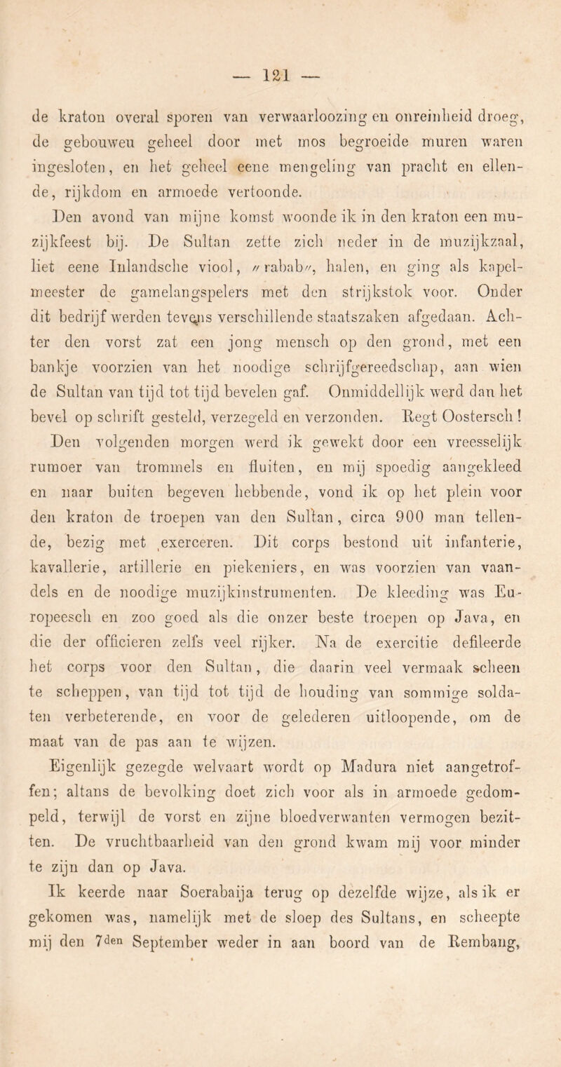 de kraton overal sporen van verwaarloozing en onreinheid droeg, de sfebouwen geheel door met mos begroeide muren waren ingesloten, en het geheel eene mengeling van pracht en ellen- de, rijkdom en armoede vertoonde. Den avond van mijne komst woonde ik in den kraton een mu- zijkfeest bij. De Sultan zette zich neder in de muzijkzaal, liet eene Inlandsche viool, //rabab//, halen, en ging als kapel- meester de gamelangspelers met den strijkstok voor. Onder dit bedrijf werden tevgis verschillende staatszaken afgedaan. Ach- ter den vorst zat een jong mensch op den grond, met een bankje voorzien van het nooclige schrijfgereedschap, aan wien de Sultan van tijd tot tijd bevelen gaf. Onmiddellijk w^erd dan het bevel op schrift gesteld, verzegeld en verzonden. Degt Oosterscli! Den volgenden morgen werd ik gewekt door een vreesselijk rumoer van trommels en fluiten, en mij spoedig aangekleed en naar buiten begeven hebbende, vond ik op het plein voor den kraton de troepen van den Sultan, circa 900 man tellen- de, bezig met ^exerceren. Dit corps bestond uit infanterie, kavallerie, artillerie en piekeniers, en was voorzien van vaan- dels en de noodige muzijkinstrumenten. De kleeding was Eu- ropeesch en zoo goed als die onzer beste troepen op Java, en die der officieren zelfs veel rijker. Na de exercitie defileerde het corps voor den Sultan, die daarin veel vermaak scheen te scheppen, van tijd tot tijd de houding van sommige solda- ten verbeterende, en voor de gelederen uitloopende, om de maat van de pas aan te wijzen. Eigenlijk gezegde welvaart wordt op Madura niet aangetrof- fen; altans de bevolking doet zich voor als in armoede gedom- peld, terwijl de vorst en zijne bloedverwanten vermogen bezit- ten. De vruchtbaarheid van den grond kwam mij voor minder te zijn dan op Java. Ik keerde naar Soerabaija terug op dezelfde wijze, als ik er gekomen was, namelijk met de sloep des Sultans, en scheepte mij den 7<3en September weder in aan boord van de Kembang,