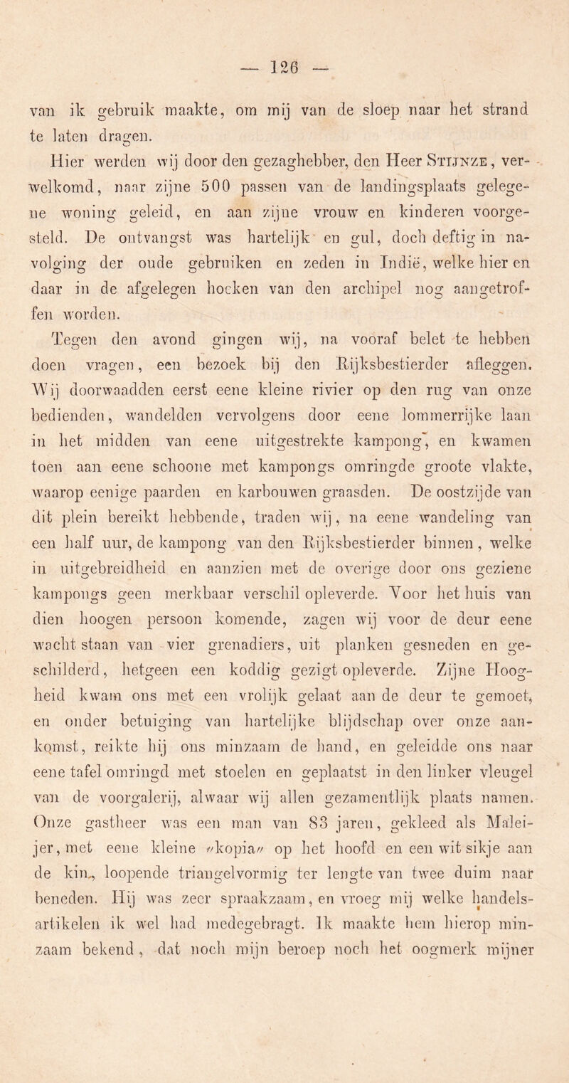 van ik gebruik maakte, om mij van de sloep naar het strand te laten drao-en. O Hier werden wij door den gezaghebber, den Heer Sïijnze, ver- welkomd, naar zijne 500 passen van de landingsplaats gelege- ne woning geleid, en aan zijne vrouw en kinderen voorge- steld. De ontvangst was hartelijk en gul, doch deftig in na- volging der oude gebruiken en zeden in Indië, welke hier en daar in de afgelegen hoeken van den archipel nog aangetrof- fen worden. Tegen den avond gingen wij, na vooraf belet te hebben doen vragen, een bezoek bij den E-ijksbestierder afleggen, Wij doorwaadden eerst eene kleine rivier op den rug van onze bedienden, wandelden vervolgens door eene lommerrijke laan in het midden van eene uitgestrekte kampong, en kwamen toen aan eene schoone met kampongs omringde groote vlakte, waarop eenige paarden en karbouwen graasden. De oostzijde van dit plein bereikt hebbende, traden wij, na eene wandeling van een half uur, de kampong van den Eijksbestierder binnen, w^elke in uito-ebreidheid en aanzien met de overi£ce door ons o-eziene O O O kampongs geen merkbaar verschil opleverde. Yoor het huis van dien hoogen persoon komende, zagen wij voor de deur eene wacht staan van vier grenadiers, uit planken gesneden en ge- schilderd, hetgeen een koddig gezigt opleverde. Zijne Hoog- heid kwam ons met een vrolijk gelaat aan de deur te gemoet, en onder betuiging van hartelijke blijdschap over onze aan- komst, reikte hij ons minzaam de hand, en geleidde ons naar eene tafel omringd met stoelen en geplaatst in den linker vleugel van de voorgalerij, alwaar wij allen gezamentlijk plaats namen. Onze gastheer w\as een man van 83 jaren, gekleed als Malei- jer,met eene kleine //kopia// op het hoofd en een wdt sikje aan de kin^ loopende triangelvormig ter lengte van twee duim naar beneden. Hij was zeer spraakzaam, en vroeg mij welke liandels- artikelen ik wel had medegebragt. Ik maakte hem hierop min- zaam bekend , dat noch mijn beroep noch het oogmerk mijner