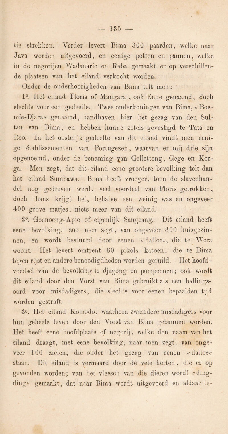 tie strekken. Verder levert Bima 300 paarden, welke naar Java worden uitgevoerd, en eenige potten en pannen, welke in de negorijen Wadanarie en Baba gemaakt en op verschillen- de plaatsen van het eiland verkocht worden. Onder de onderhoorio-heden van Bima telt men: O 1®. Het eiland Eloris of Mangarai, ook Ende genaamd, doch sleclits voor een edeelte. Twee onderkonino'en van Bima, // Boe- o O ^ mie-Djara'/ genaamd, handhaven hier het gezag van den Sul- tan van Bima, en hebben hunne zetels gevestigd te Tata en Beo. In liet oostelijk gedeelte van dit eiland vindt men eeni- ge établissementen van Portugezen, waarvan er mij drie zijn opgenoemd, onder de benaming ^an Gelletteng, Gege en Kor- ga. Men zegt, dat dit-eiland eene grootere bevolking telt dan het eiland Sumbawa. Bima heeft vroeger, toen de slavenhan- del nog gedreven werd, veel voordeel van Ploris getrokken, doch thans krijgt het, behalve een w'einig was en ongeveer 400 grove matjes, niets meer van dit eiland. 2°. Goenoeng-Apie of eigenlijk Sangeang. Dit eiland heeft eene bevolkins;, zoo men zes,!, van oimsveer 800 huisgezin- nen, en wordt bestuurd door eenen //dalloe//, die te Wera woont. Het levert omtrent 60 pikols katoen, die te Bima tegen rijst en andere benoodigdheden worden geruild. Het hoofd- voedsel van de bevolking is djagong en pompoenen; ook wordt dit eiland door den Vorst van Bima gebruikt als een ballings- oord voor , misdadigers, die slechts voor eenen bepaalden tijd worden gestraft. 3o. Het eiland Komodo, waarheen zwaardere misdadigers voor hun geheele leven door den Vorst van Bima gebannen worden. Het heeft eene hoofdplaats of negorij, welke den naam van het eiland draagt, met eene bevolking, naar men zegt, van onge- veer 100 zielen, die onder het gezag van eenen //dalloe// staan. Dit eiland is vermaard door de vele herten, die er op gevonden worden; van het vleesch van die dieren wordt //ding- ding// gemaakt, dat naar Bima wordt uitgevoerd en aldaar te-