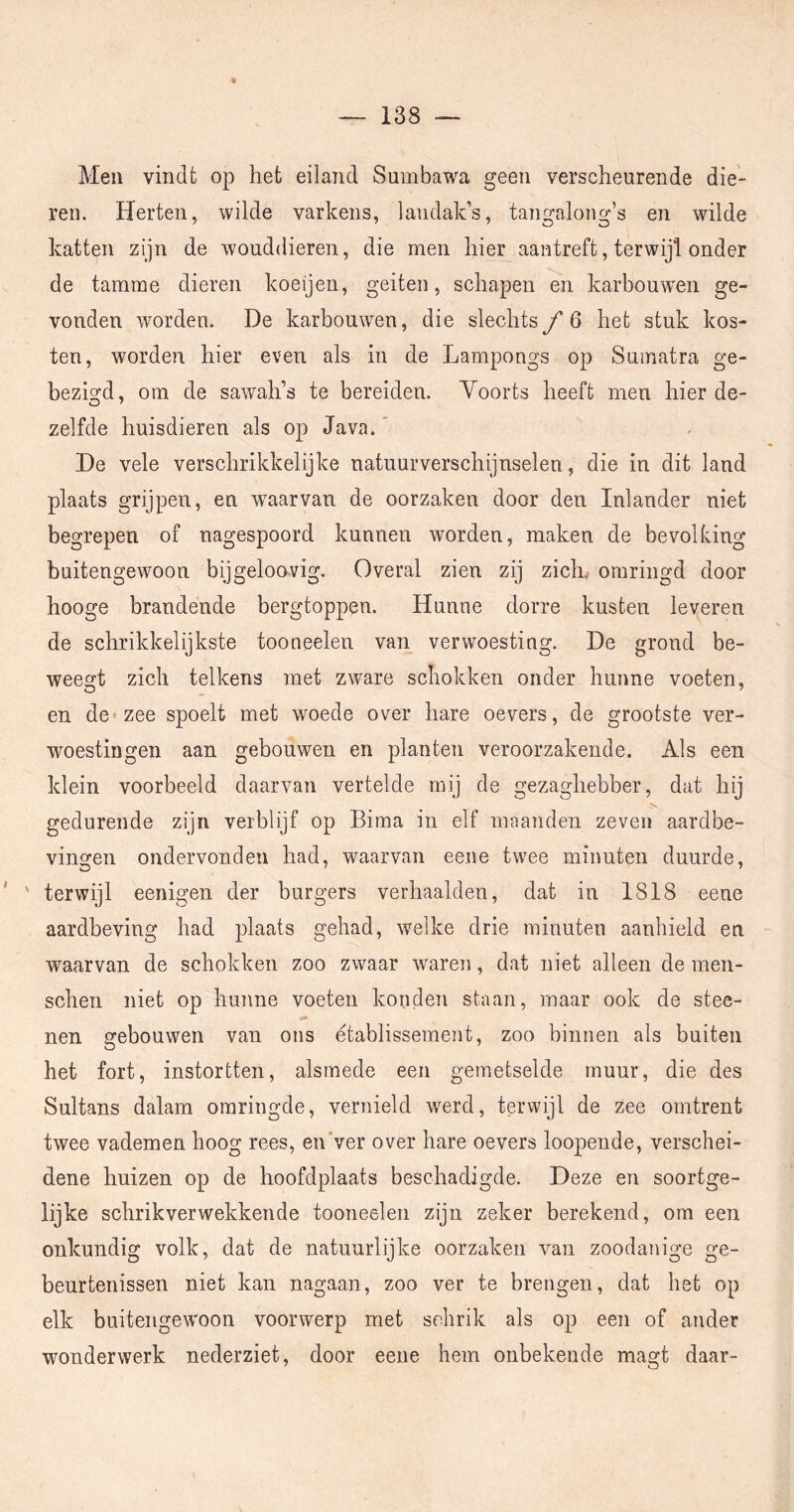 9 — 138 Men vindt op het eiland Sumbawa geen verscheurende die- ren. Herten, wilde varkens, landak’s, tangalong’s en wilde katten zijn de wouddieren, die men hier aantreft, terwijl onder de tamme dieren koeijen, geiten, schapen en karbouwen ge- vonden worden. De karbouwen, die slechts ƒ6 het stuk kos- ten, worden hier even als in de Lampongs op Sninatra ge- bezigd, om de sawah’s te bereiden. Voorts heeft men hier de- zelfde huisdieren als op Java.* De vele verschrikkelijke natuurverschijnselen, die in dit land plaats grijpen, en Avaarvan de oorzaken door den Inlander niet begrepen of nagespoord kunnen worden, maken de bevolking buitengewoon bijgeloovig. Overal zien zij zich^ omringd door hooge brandende bergtoppen. Hunne dorre kusten leveren de schrikkelijkste tooneelen van verwoesting. De grond be- weegt zich telkens met zware schokken onder hunne voeten, en de* zee spoelt met woede over hare oevers, de grootste ver- woestingen aan gebouwen en planten veroorzakende. Als een klein voorbeeld daarvan vertelde mij de gezaghebber, dat hij gedurende zijn verblijf op Bima in elf maanden zeven aardbe- vingen ondervonden had, waarvan eene twee minuten duurde, ’ ' terwijl eenigen der burgers verhaalden, dat in 1818 eene aardbeving had plaats gehad, welke drie minuten aanhield en waarvan de schokken zoo zwaar waren, dat niet alleen de men- schen niet op hunne voeten konden staan, maar ook de stee- nen gebouwen van ons etablissement, zoo binnen als buiten het fort, instortten, alsmede een gemetselde muur, die des Sultans dalam omringde, vernield werd, terwijl de zee omtrent twee vademen hoog rees, en'ver over hare oevers loopende, verschei- dene huizen op de hoofdplaats beschadigde. Deze en soortge- lijke schrikverwekkende tooneelen zijn zeker berekend, om een onkundig volk, dat de natuurlijke oorzaken van zoodanige ge- beurtenissen niet kan nagaan, zoo ver te brengen, dat het op elk buitengewoon voorwerp met schrik als op een of ander wonderwerk nederziet, door eene hem onbekende magt daar-