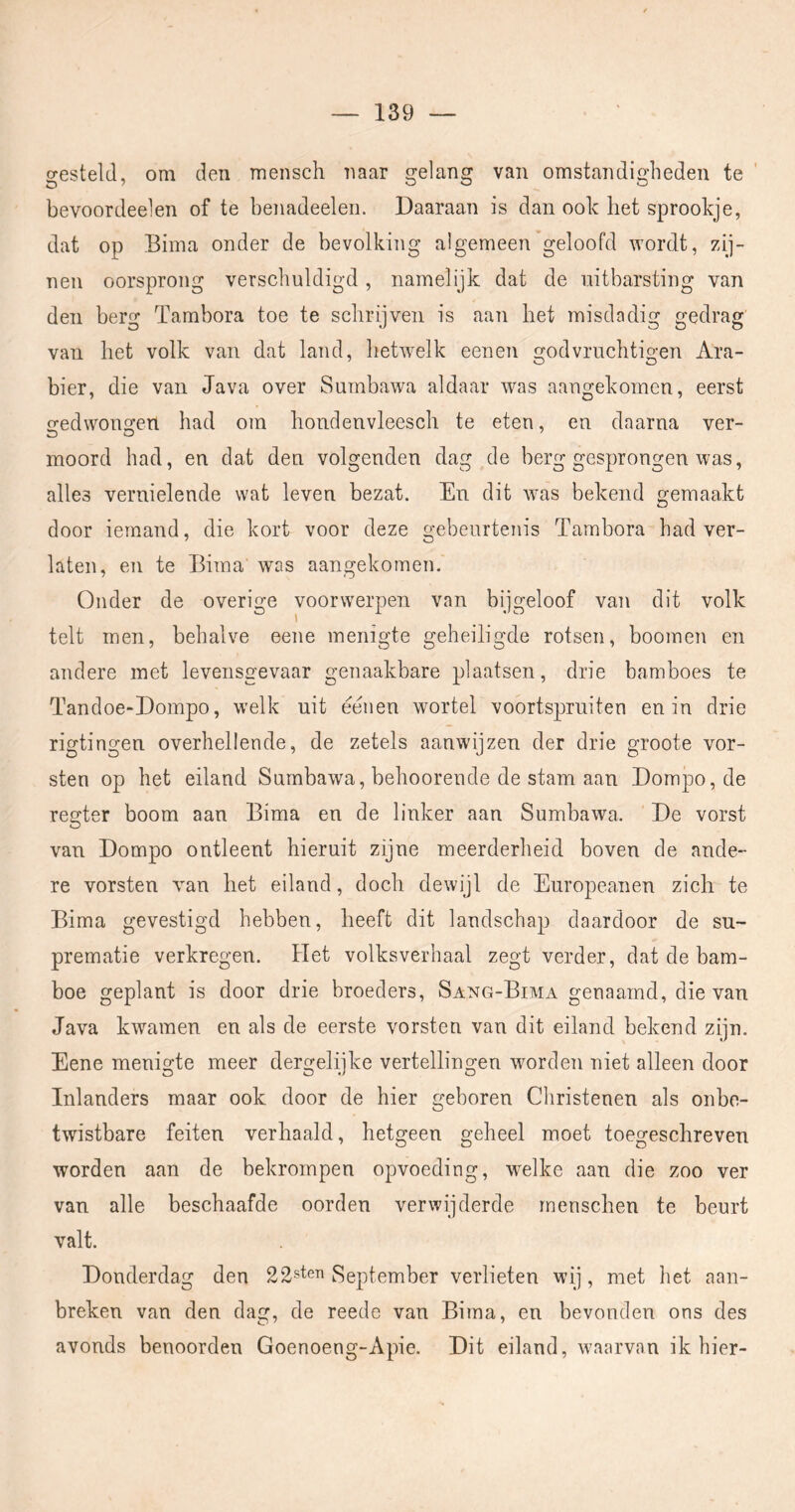 gesteld, om den mensch naar gelang van omstandigheden te ' bevoordeelen of te benadeelen. Daaraan is dan ook het sprookje, dat op Bima onder de bevolking algemeen geloofd wordt, zij- nen oorsprong verschuldigd, namelijk dat de uitbarsting van den berg Tambora toe te schrijven is aan het misdadig gedrag' van het volk van dat land, hetwelk een en godvrnchtigen Ara- bier, die van Java over Sumbawa aldaar was aangekomen, eerst o-edwongen had om hondenvleesch te eten, en daarna ver- moord had, en dat den volgenden dag de berg gesprongen was, alles vernielende wat leven bezat. En dit was bekend gemaakt door iemand, die kort voor deze gebeurtenis Tambora had ver- laten, en te Biraa was aangekomen. Onder de overige voorwerpen van bijgeloof van dit volk telt men, behalve eene menigte geheiligde rotsen, boomen en andere met levensgevaar genaakbare plaatsen, drie bamboes te Tandoe-Dompo, welk uit eeiien wortel voortspruiten en in drie rigtingen overhellende, de zetels aanwijzen der drie groote vor- sten op het eiland Sumbawa, behoorende de stam aan Dompo, de regter boom aan Bima en de linker aan Sumbawa. ‘ De vorst van Dompo ontleent hieruit zijne meerderheid boven de ande- re vorsten van het eiland, doch dewijl de Europeanen zich te Bima gevestigd hebben, heeft dit landschap daardoor de su- prematie verkregen. Het volksverhaal zegt verder, dat de bam- boe geplant is door drie broeders, Sang-Bima genaamd, die van Java kwamen en als de eerste vorsten van dit eiland bekend zijn. Eene menigte meer dergelijke vertellingen worden niet alleen door Inlanders maar ook door de hier geboren Christenen als onbe- twistbare feiten verhaald, hetgeen geheel moet toegeschreven worden aan de bekrompen opvoeding, wnlke aan die zoo ver van alle beschaafde oorden verwijderde menschen te beurt valt. Donderdag den 22sten September verlieten wij, met het aan- breken van den dag, de reede van Bima, en bevonden ons des avonds benoorden Goenoeng-Apie. Dit eiland, waarvan ik hier-