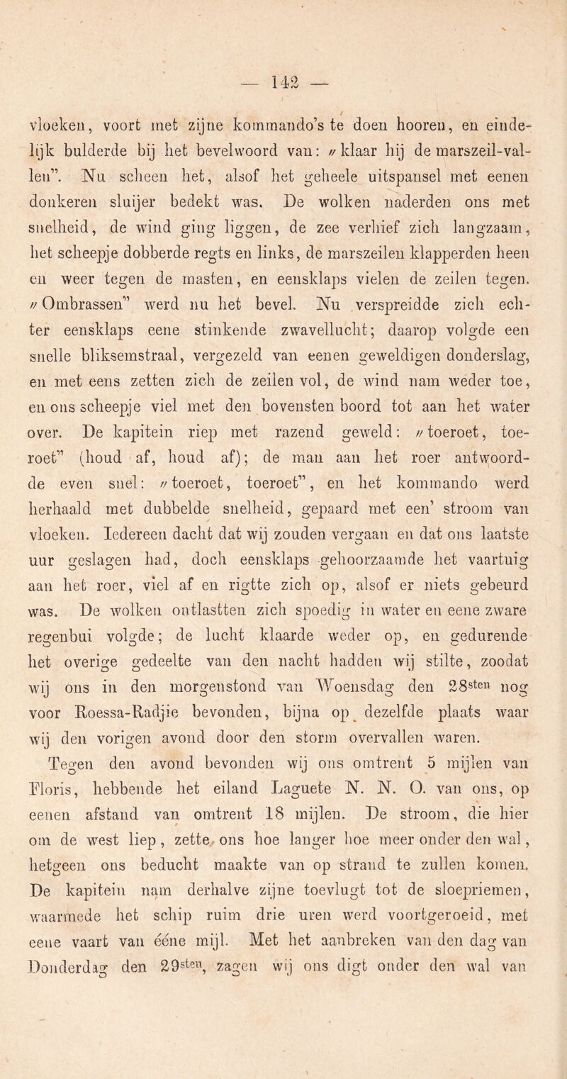 vloeken, voort met zijne kom man do’s te doen hooren, en einde- lijk bulderde bij het bevelwoord van: //klaar hij de marszeil-val- len”. Nu sclieen het, alsof het geheele uitspansel met eeneu donkeren sluijer bedekt was. De wolken naderden ons met snelheid, de wind ging liggen, de zee verhief zich langzaam, het scheepje dobberde regts en links, de marszeilen klapperden heen en weer tegen de masten, en eensklaps vielen de zeilen tegen. // Ombrassen” werd nu het bevel. Nu verspreidde zich ech- ter eensklaps eene stinkende zwavellucht; daarop volgde een snelle bliksemstraal, vergezeld van eenen geweldigen donderslag, en met eens zetten zich de zeilen vol, de wind nam weder toe, en ons scheepje viel met den bovensten boord tot aan het water over. De kapitein riep met razend geweld: // toeroet, toe- roet” (houd af, houd af); de man aan het roer antwoord- de even snel: //toeroet, toeroet”, en het komtnando werd herhaald met dubbelde snelheid, gepaard met een’ stroom van vloeken. Iedereen dacht dat wij zouden vergaan en dat ons laatste uur geslagen had, doch eensklaps gehoorzaamde het vaartuig aan het roer, viel af en rigtte zich op, alsof er niets gebeurd was. De wolken ontlastten zich spoedig in water en eene zware regenbui volgde; de lucht klaarde weder op, en gedurende het overige gedeelte van den nacht hadden wij stilte, zoodat wij ons in den morgenstond van Woensdag den 28sten ^og voor Roessa-Radjie bevonden, bijna op^ dezelfde plaats waar wij den vorigen avond door den storm overvallen waren. Tegen den avond bevonden wij ons omtrent 5 mijlen van Eloris, hebbende het eiland Laguete N. N. O. van ons, op eenen afstand van omtrent 18 mijlen. De stroom, die hier om de west liep, zette ons hoe langer hoe meer onder den wal, hetgeen ons beducht maakte van op straaid te zullen komen. De kapitein nam derhalve zijne toevlugt tot de sloepriemen, waarmede het schip ruim drie uren werd voortgeroeid, met eene vaart van ééne mijl. Met het aanbreken van den dag van Donderdag den 29s<^en^ zagen wij ons digt onder den wal van