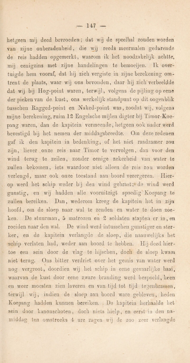 hetgeen mij deed bevroeden; dat wij de speelbal zouden worden van zijne onberadenheid, die wij reeds meermalen gedurende de reis hadden opgemerkt, waarom ik het noodzakelijk achtte, mij eenigzins met zijne handelingen te bemoeijen. ïk over- tuigde hem vooraf, dat hij zich vergiste in zijne berekening om- trent de plaats, waar wij ons bevonden, daar hij zich'verbeeldde dat wij bij liog-point waren, terwijl, volgens de pijling op eene der pieken van de kust, ons werkelijk standpunt op dit oogenblik tussclien Eagged-point en Naked-point was, zoodat wij, volgens mijne berekening, ruim 13 Engelsclie mijlen digter bij Timor-Koe- pang waren, dan de kapitein vermeende, hetgeen ook nader werd bevestigd bij het nemen der rniddagsbreedte. Om deze redenen gaf ik den kapitein in bedenking, of het niet raadzamer zou zijn, liever onze reis naar Tiinor te vervolgen, dan voor den wind terug te zeilen, zonder eenige zekerheid van water te zullen bekomen, iets waardoor niet alleen de reis zou worden verleiiGfd, maar ook onze toestand aan boord verera:eren. Hier- op werd het schip weder bij den wdnd gebrast;* de wind werd gunstig, en wdj hadden alle vooruitzigt spoedig Koepang te zullen bereiken. Dan, wederom kreeg de kapitein het in zijn hoofd, om de sloep naar wal te zenden en water te doen zoe- ken. De stuurman, 5 matrozen en 2 soldaten stapten er in, en roeiden naar den wal. De wind werd intusschen o'unsti^er en ster- O O ker, en de kapitein verlangde de sloep, die naauwelijks het schip verlaten had, weder aan boord te hebben. Hij deed hier- toe een sein door de vlag te hijschen, doch de sloep kwam niet teruo*. Ons bitter verdriet over hel gemis van water werd nog vergroot, doordien wij het schip in eene gevaarlijke baai, W'aarvan de kust door eene zware branding werd bcs])oeld, lieen en weer moesten zien laveren en van tijd tot tijd tegenbrassen, terwijl wij, indieu de sloep aan boord ware gebleven, heden Koepang hadden kunnen bereiken. De kapitein herhaalde het sein door kanonschoten, doch niets hielp, en eerst iii den na- middag ten omstreeks 4 ure zagen wij de zoo zeer verlangde