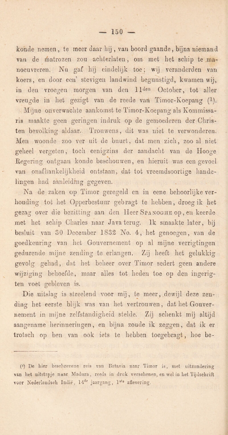 konde nemen , te meer daar bij , van boord gaande, bijna niemand van de matrozen zou acliterlaten, om met het scliip te ma- noeuvreren. Nu gaf hij eindelijk toe; wij veranderden van koers, en door een stevigen landwind begulfètigd, kwamen wij, in den vroegen morgen van den October, tot aller vreugde in het gezigt van de reede van Timor-Koepang (i). Mijne onverwachte aankomst te Timor-Koepang als Kommissa- ris maakte geen geringen indruk op de gemoederen der Chris- ten bevolking aldaar. Trouwens, dit was niet te verwonderen. Men woonde zoo ver uit de buurt, dat men zich, zoo al niet geheel vergeten, toch eenigzins der aandaclit van de Hooge O O '' O o Kegering ontgaan konde beschouwen, en hieruit was een gevoel vnn onafhankelijkheid ontstaan, dat tot vreemdsoortige liande- lingen had aanleiding gegeven. Na de zaken op Timor geregeld en in eene behoorlijke ver- houding tot het Opperbestuur gebragt te hebben, droeg ik het gezag over die bezitting aan den lieer Spa noghe op, en keerde met het schip Charles naar Java terug. Ik smaakte later, bij besluit van 30 December 1832 No. 4, het genoegen, van de goedkeuring van het Gouvernement op al mijne verrigtingen gedurende mijne zending te erlangen. Zij heeft het gelukkig gevolg gehad, dat het beheer over Timor sedert geen andere wijziging behoefde, maar alles tot heden toe op den ingerig- ten voet gebleven is. Die uitsiag is streelend yoov mij, te meer, dewijl deze zen- ding het eerste blijk w'as van liet vertrouwen, dat liet Gouver- nement in mijne zelfstandigheid stelde. Zij sclienkt mij altijd aangename herinneringen, en bijna zoude ik zeggen, dat ik er trotsch op ben van ook iets te hebben toegebragt, hoe be- (^) De hier beschrevene reis van Batavia naar Timor is, met uitzondering van het uitstapje naar Madiira, reeds in druk verschenen, en wel in het Tijdschrift voor Isederlandscli Indiè', 14*^^ jaargang, T''^® aflevering. /