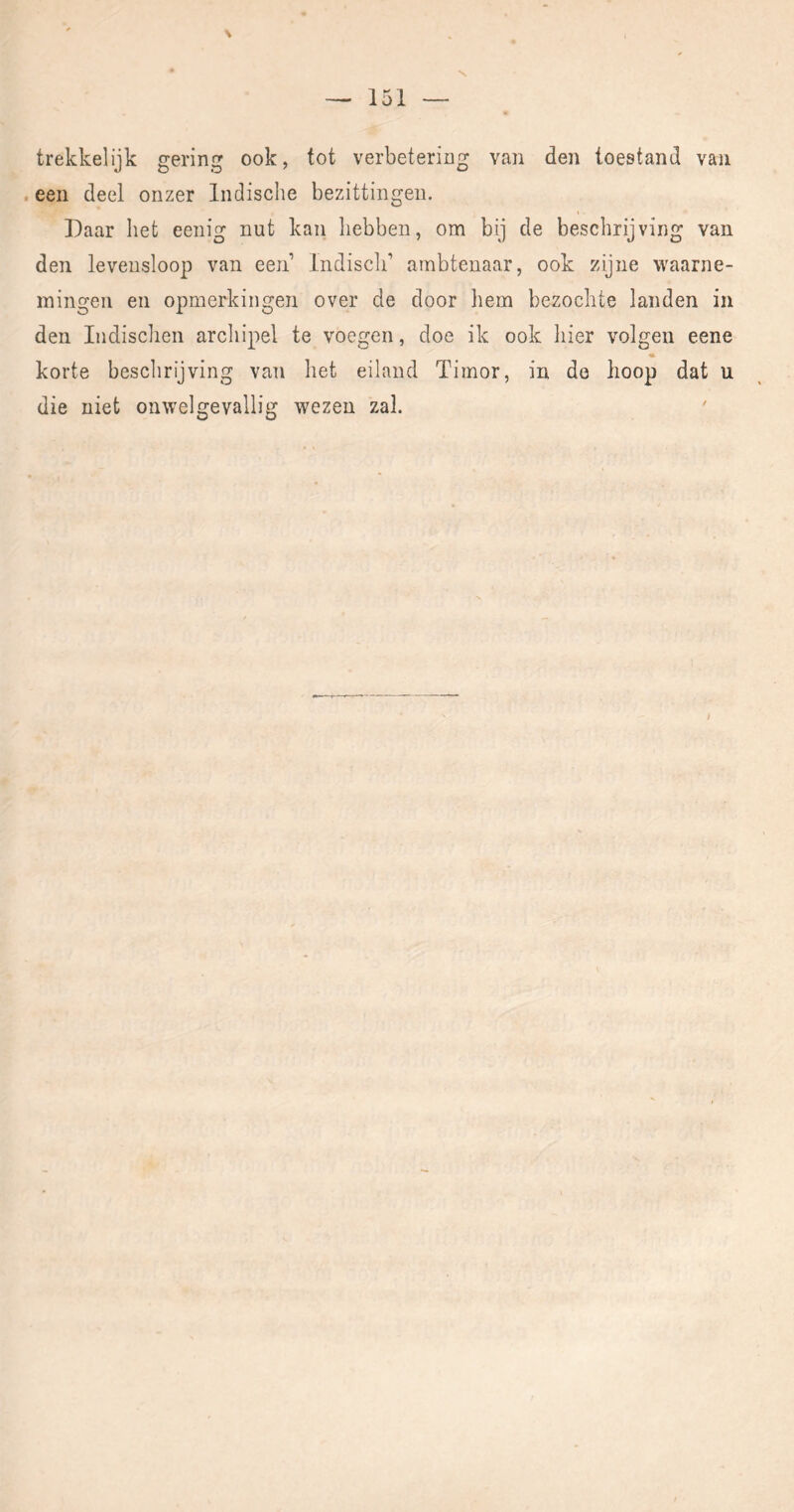 V — 151 — trekkelijk gering ook, tot verbetering van den toestand van . een deel onzer Indische bezittingen. Daar het eenig nut kan hebben, om bij de beschrijving van den levensloop van een’ Indisch’ ambtenaar, ook zijne waarne- mingen en opmerkingen over de door hem bezochte landen in den Indischen archipel te voegen, doe ik ook hier volgen eene korte beschrijving van het eiland Timor, in de hoop dat u die niet onwelgevallig wezen zal. /