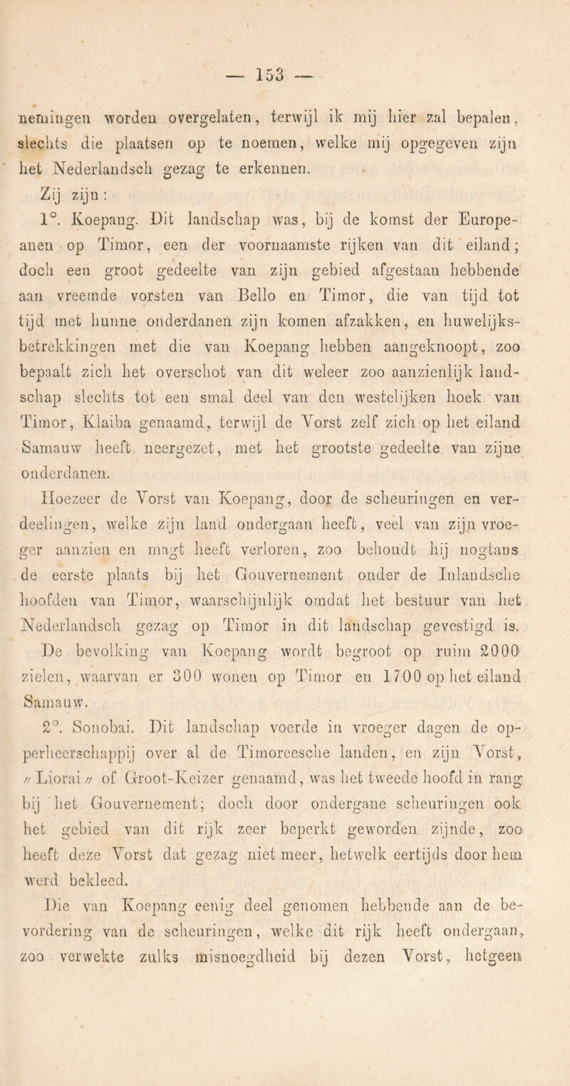 nemingen worden overgelaten, terwijl ik mij hier zal bepalen, slechts die plaatsen op te noemen, welke mij opgegeveu zijn het Nederlandsch o-eza^ te erkennen. O O Zij zijn; 1°. Koepang. Dit landschap was, bij de komst der Europe- anen op Timor, een der voornaamste rijken van dit eiland; doch een groot gedeelte van zijn gebied afgestaan hebbende aan vreemde vorsten van Bello en Timor, die van tijd tot tijd met hunne onderdanen zijn komen afzakken, en huwelijks- betrekkingen met die van Koepang hebben aaiigeknoopt, zoo bepaalt zich het overschot van dit weleer zoo aanzienlijk land- schap sleclits tot een smal deel van den westelijken hoek van Timor, Klaiba genaamd, terwijl de Vorst zelf zich op het eiland Samauw heeft neergezet, met het grootste gedeelte van zijne onderdanen. Hoezeer de Vorst van Koepang, door de scheuringen en ver- deelingen, welke zijn land ondergaan heeft, veel van zijn vroe- ger aanzien en magt heeft verloren, zoo behoudt hij nogtans de eerste plaats bij het Gouvernement onder de Inlandsclie hoofden van Timor, waarscliijnlijk omdat het bestuur van het Nederlandsch gezag op Timor in dit landschap gevestigd is. De bevolking van Koepang wordt begroot op ruim 2000' zielen, waarvan er 300 wonen op Timor en 1700 op het eiland Samauw. 2'^. Sonobai. Dit landscliap voerde in vroeger dagen de op- perheerschappij over al de Timoreesche landen, en zijn Vorst, // Liorai // of Groot-Keizer genaamd, was het tweede hoofd in rang bij 'het Gouvernement; doch door ondergane scheuringen ook het gebied van dit rijk zeer beperkt geworden zijnde, zoo heeft deze Vorst dat gezag niet meer, hetwelk eertijds doorhem Averd bekleed. Die van Koepang eenig deel genomen hebbende aan de be- vordering van de scheuringen, wmlke dit rijk heeft ondergaan, zoo verwekte zulks misnoegdheid bij dezen Vorst, hetgeen