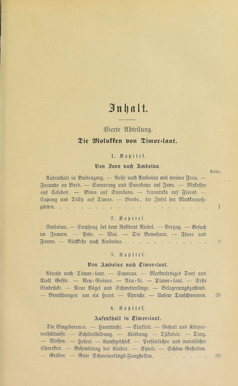 Jnljnlt Vierte Abteilung. $ie äftofuffett t>on £tntou4aut. 1. Äapitet. Von Jatm ttari) Ämbotna. Stufentpatt in Suitenjorg. — Steife und) Slmboina mit meiner grau. — greunbe an Sorb. — ©autarang unb ©urabapa auf gaDa. — SDtafaffar auf Setebed. — Sima auf ©umbatict. — Sarantufa auf gtoreS. — (Supang unb ©ißt) auf ©imor. — Sauba, bie gnfet bei- 5Dtu3!atnujj= gärten Sette. 1 2. Kapitel. Stmboiua. — Smpfang bei bem Stefibent Stiebet. — Serjng. — Sefucp im Innern. — ^Safo. — 2Bai. — ©ie Setuopuer. — gtora tutb gauna. — Stüdfepr ttaep Stmboina ' 3. Kapitel. Von SUnboin« mul) ®tmor=Inut. Stbreife uaep ©imor »laut. — ©aparua. — SJterfhnirbigejS ©orf unb 2ttott ©effir. — 9?eu=©uiuca. — 2lru = fe. — ©imor* taut. — Srfte Sinbritcfc. — Stenc Söget unb ©cpmettertinge. — Setageruugdjuftanb. — Senuipungen um ein §aud. — ©pradpe. — Unfere ©aufdjtuaaren. 20 4. Kapitel. ©Vufcntljttit in ®t«tor=Uut. ©ie Singeboreneu. — ^aarträept. — Sitefteit. — ©eftatt unb Körper* Berpättniffe. — ©djäbetbitbuug. — Steibuug. — ©jifabete. — ©anj. — ©Baffen. — Beirat. — .tunftgcfdjicf. — ißerföntidjer unb moratifdper Sparatter. — Sepanbtung bev Siuber. — ©pictc. — ©djöue ©eftatten. - ©räber. — ©ute ©cpmetterling«3=gangftel(en 30