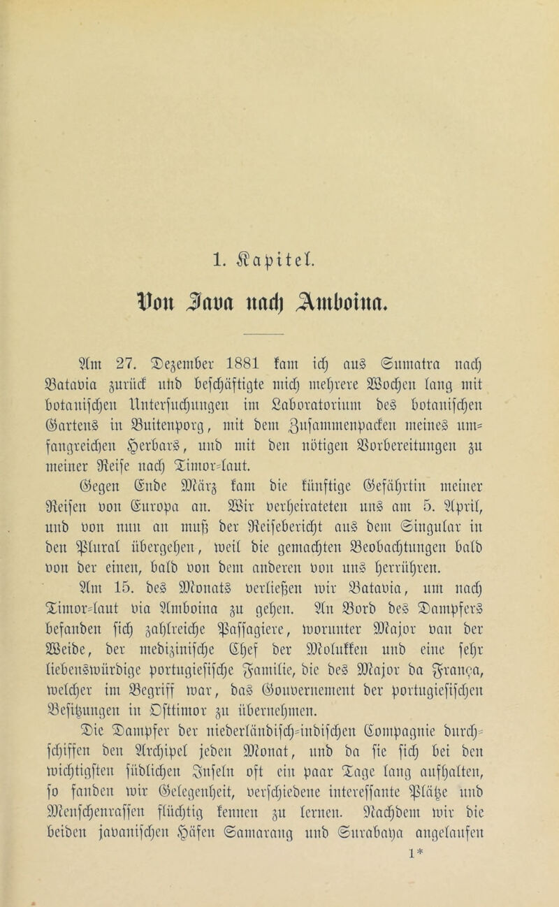 Hott Jiatm ttnri) ^tttboittn. ?(nt 27. SDejentber 1881 fam id) aus Sumatra nacfj Sataüia gurüdE utib befdfäftigte midj mehrere SBodjcn lang mit botauifdjeu Unterfudfungeu im ßaboratorium beS botauifdjeu ©artenS in Suitenporg, mit bem ßufamtnenpacfeu meines um* fangteicpen tperbarS, uub mit beit nötigen SSorbereitungen 31t meiner Steife nad) SEintordaut. ©egen Grube S07ar§ fam bie fünftige ©efäprtin meiner Steifen non Gsitropa an. SOSir oetfjeirateteu uns am 5. Slprit, uub non nun au muff bet Steifebericfjt aus bem Singular in ben pitraf übergeben, weit bie gemachten ^Beobachtungen batb non bet einen, batb non bem anbercit non un§ Ijerri’djren. Slm 15. be§ SDconatS ncrtieffen mir 23atania, um nad) SEimordaut nia Stmboina §u gefjen. 2Iu 33orb bcS Stampfer» befanben fid) jaljtreidje Sßaffagiere, montnter SOtajor nau ber Sßeibe, ber mebi^inifdje ©fjef ber ÜDtotuffeu uub eine fept liebenSmürbige portugiefifdje fjamitie, bie be§ SOtajor ba grauen, mctcfjer im ^Begriff mar, baS ©outteruentcnt ber portugiefifdjen S3efitmngeu in Dfttimor §it übernehmen. S>ic Dampfer ber niebcrtänbifdjdnbifdjcu Grompagnie bnrcl) = fdjiffcn ben Strdjipcl jebcit SJionat, uub ba fic fid) bei ben midjtigfteu fübtidjcu Unfein oft ein paar Xage lang aufhatten, fo fauben mir ©etegcnpcit, ncrfdjicbene intereffante iptiipe uub SJteufdjenraffen ftiidjtig feuueu 51t lernen. Siadjbcnt mir bie bcibeu jananifdjeit tpäfeu Samaraug uub Surabaja augetaufen 1*