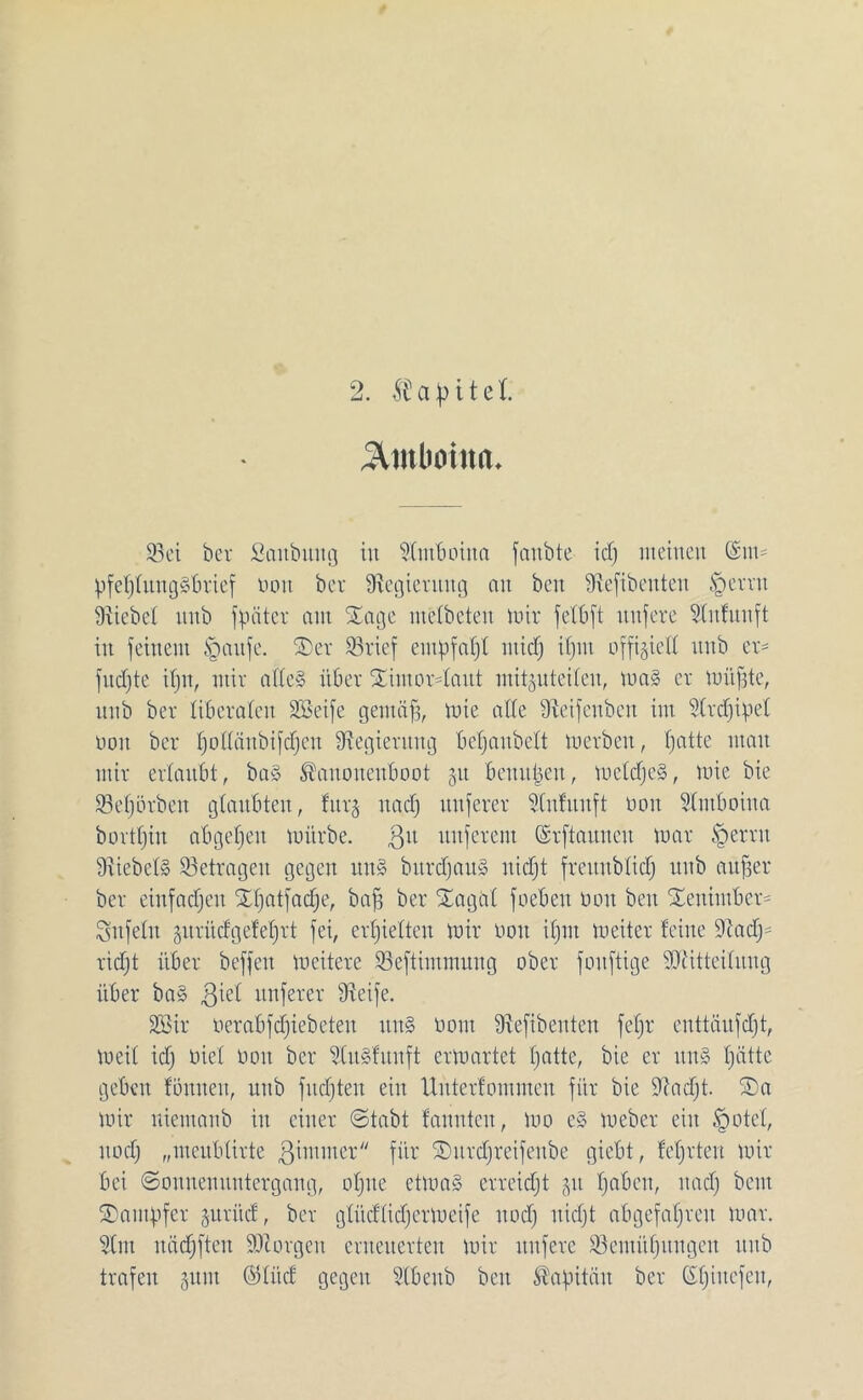 3Unlioina. 93ei ber Saitbitng in Snboina fanbte icf; meinen CSnt= pfefjlungSbrief non ber Regierung mt beit fRefibenten §ernt Siicbcl nnb f pater am Xage ntelbeten mir felbft nnfere Slnfnnft in feinem Ipanfe. S)er SBrief empfaljl nticfj ifjnt offiziell nnb er- fudjte iljn, mir atCe§ über Xintor4ant mitgnteilen, mal er müpte, nnb ber liberalen Seife gentäfj, mie alle Üveifcnbeu im 51rd)ipel non ber Ijollänbifdjen Regierung belfanbelt tu erben, fjatte man mir erlaubt, bal Kanonenboot §u bemtpeit, mcldjcl, mie bie Seljörben glaubten, fnr§ nad) nnferer 5(nfitnft üon Slntboina bortljin abgeffen mürbe. git nnferent ©rftaunen mar §errit 9xiebel§ ^Betragen gegen uni burdfaul nidjt freunblid) nnb aufjer ber einfachen Xpatfadfe, baff ber SEagül foeben üon ben Xenimber- Snfeln gitritcfgeteert fei, erhielten mir üon ifjnt meiter feine Sftadj* ridjt über beffeit meitere Seftimmung ober fonftige Sdtitteilnng über bal giel nnferer Üteife. Sir üerabfdjiebeten uni üont Stefibenten feljr enttänfdjt, meil id) üicl üon ber 5lulfttnft crmartct hatte, bie er uni Tratte geben fönnen, nnb fudften ein Unterfommeu für bie 9?ad)t. ®a mir niemanb in einer Stabt fannten, mo el mebcr ein §otel, ttod) „menbtirte ßimuter für SDurdfjreifeube giebt, lehrten mir bei (Sonnenuntergang, offne etmal erreicht 51t traben, nad) bcnt Kämpfer juriicf, ber glüdlidjermeife nod) nidjt abgefahren mar. 51m nädjften borgen erneuerten mir nnfere ^Bemühungen nnb trafen gunt ©litd gegen 51benb ben Kapitän ber (Sljittefen,