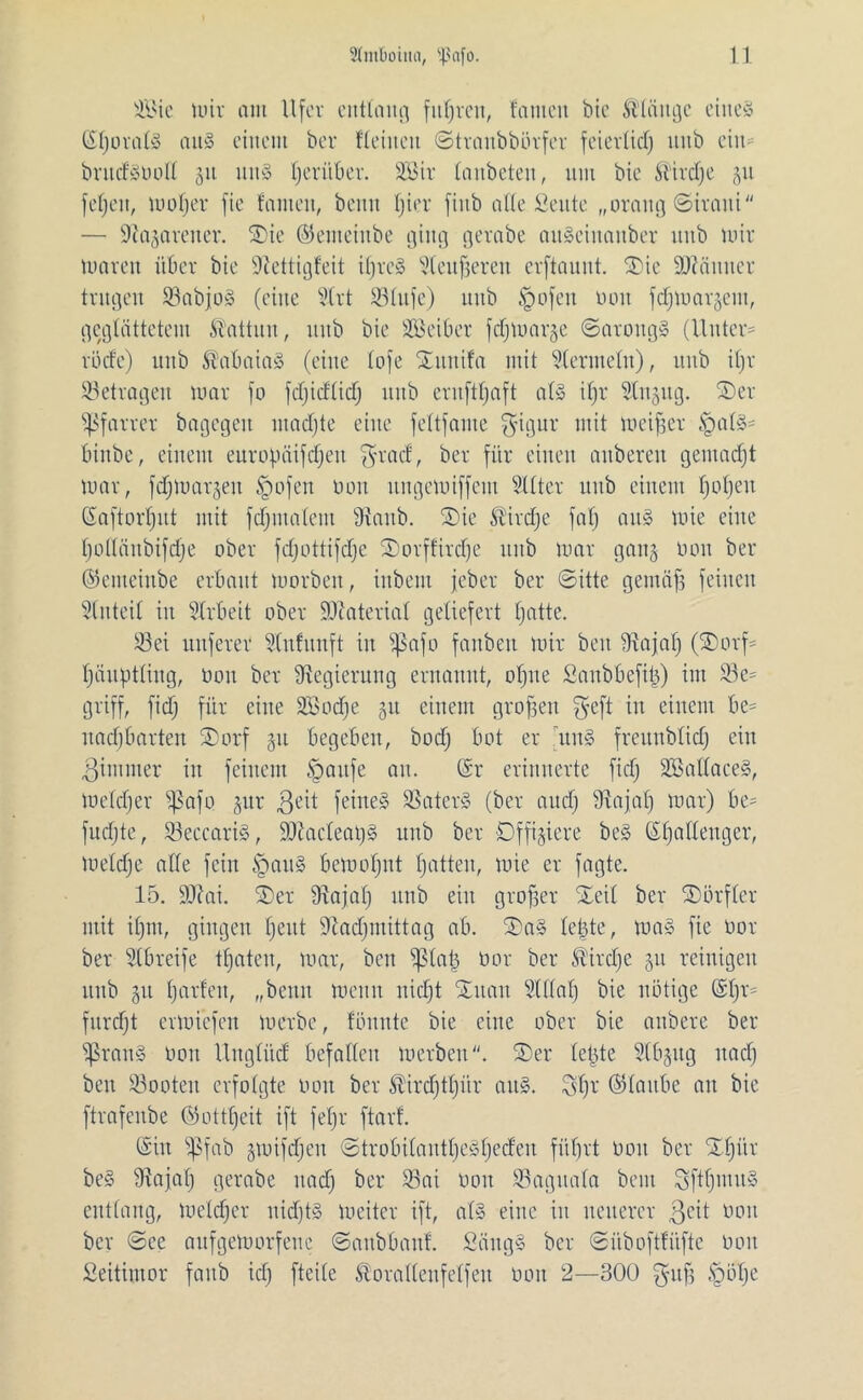 Sie nur cmt Ufer entlang fiteren, tauten bie födüuge eines (SljoralS au§ einem bei* Keinen ©traubbörfer feiertief) utib ein brudSüod 511 uitS Ijeritber. Sir tanbeten, um bie ®irdje 31t feljeit, mofjer fie fanteit, beim fjier fittb ade Seute „orang ©iraiti — üftajarener. ©ie ©emeiitbe ging gerabe auScinanber unb mir nmren über bie üftettigfeit iljreS Steufjeren erftauut. ©ie äfttinner trugen üßabjoS (eine Strt iötufe) uttb §ofen non fdjmargent, geglättetem Kattun, nub bie Seiber fd§mar§e ©aroitgS (Untern rüde) unb St'abaiaS (eine tofe ©unifa mit Stermeln), unb iljv betragen mar fo fdjidtid) unb ernft^aft als ifjr Stnsug. ©er Pfarrer bagegeit macfjte eine fettfame $igur mit meiner §alS= binbe, einem europüifdjett $rad, bei* für einen aubereu geutadjt mar, fefjmarjeu tgofen lum uugemiffem Sitter unb einem Ijoljeu (Saftorljut mit fdjiualem sJtanb. ©ie ^irctje fatj auS mie eine bodäitbifdje ober fdjottifdje ©orffitdje unb mar gang non bei* ©emeinbe erbaut morben, inbem jeber bei* ©itte gemäfs feinen Slnteil in Slrbeit ober Material geliefert tjatte. 33ei nuferer Stufunft in fßafo fartben mir ben fRajalj (©orf= Ijäupttiug, non bei* ^Regierung ernannt, oljite Sanbbefttj) im SBe^ griff, fidj für eine Sodfe 311 einem großen gefl ™ einem be= uadjbarten ©orf 311 begeben, bodj bot er 'uns freunblid) ein Zimmer in feinem tgaufe an. (Sr erinnerte fidj SadaeeS, meldjer Sßaf0 31m $eit feines SSaterS (ber audj iRajaf) mar) be= fudjte, SeccariS, HRacleatjS unb ber Offiziere beS (Sljatleuger, meldje ade fein §auS bemofjnt tjatten, mie er fagte. 15. 9Rai. ©er fRajal) unb ein großer ©eit ber ©örfter mit itjnt, gingen Ijeut Siadjiuittag ab. ©aS le|te, maS fie oor ber Stbreife traten, mar, ben ^(at3 öor ber ®ird)e 311 reinigen unb 311 fjarfeit, „beim meint nicfjt ©uan Stdafj bie nötige (St)r= furdjt ermiefen merbc, tonnte bie eine ober bie aubere ber SßranS Don Unglücf befadcit merben. ©er teilte Stbsitg itadj ben Söooten erfolgte Don ber Äirdjtljür aus. $t)r ©taube an bie ftrafenbe ©ottfjcit ift feljr ftarf. (Sin ipfab 3mifd)en ©trobilantljeSljeden fütjrt 001t ber ©Ijitr beS fRajafj gerabe nadj ber ißai 001t S5aguala beut SftfjinuS entlang, metdjcr nidjtS mcitcr ift, als eine in neuerer $cit 001t ber ©ce aufgemorfeue ©aubbatif. ScingS ber ©iibofttäfte 001t Seitimor faitb idj fteitc Storadeufetfeu 001t 2—300 £mlje