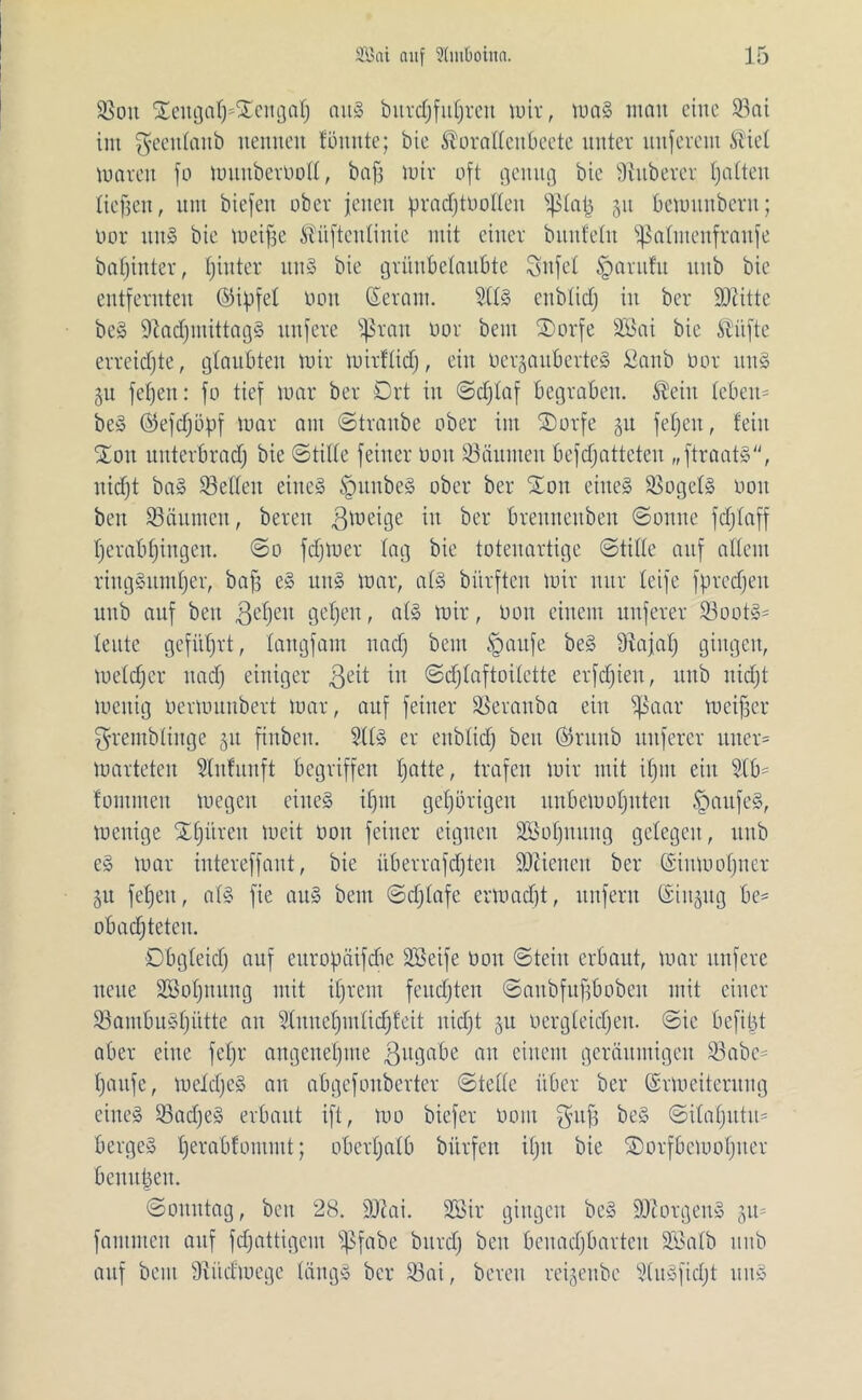 Soit ©eitga§*©engalj aitS bitrdjfutjrcu mir, maS mau eine Söai int fycculrtitb nennen tonnte; bie Soratteubeetc unter nuferem Siet mären fo muuberoott, bafj mir oft genug bie fßuberer tj alten tiefjen, um biefeit ober jetten pracfjtootteu ißlatj 51t bemitnbent; oor ttnS bie meifje Süftentinie mit einer buntein ißatmenfraufe batjinter, tjiuter uns bie grüubetaubte Snfet tparufu uitb bie entfernten ©ijjfet 001t (Seraiit. 2(tS enbtid) in ber SOcitte beS fftadjiitittagS nufere fßran oor bent ©)orfe 2Bai bie Säfte erreidjte, glaubten mir mirftid), ein oergau&erteS ßanb oor uns ju fef)eit: fo tief mar ber Drt in ©djtaf begraben. Sein leben- beS ©efdjüpf mar am ©tranbe ober im ©orfe 31t fetjeit, fein ©ott uitterbradj bie ©titte feiner 001t Räumen befdjatteteu „ftraatS, itidjt baS Setten eines tgunbeS ober ber ©01t eines SogetS 0011 beit Säumen, bereit gmeige itt ber brennettben ©omte fdjtaff I)erabt)ingen. ©0 fdjmer tag bie totenartige ©title auf allem ringsumher, baff eS ttitS mar, ats bürften mir nur tcife fpredjeu uitb auf bett fetjeit gefeit, atS mir, oon einem uuferer SootS- teute geführt, tangfam nad) beut §aufe beS 9iajat) gingen, metdjer ttad) einiger ßeit m ©djtaftoitette erfdjien, uitb itidjt mentg Oermunbert mar, auf feiner Seranba ein ißaar meiner grentbtiuge 31t finben. SttS er enbtidj beit (taub uuferer itner» marteten Stitfunft begriffen tjatte, trafen mir mit itjtit eilt 2tb- foutmen megcit eines ifjm gehörigen unbemotjitten Kaufes, menige ©fjiiren meit 001t feiner eignen SEBotjitung gelegen, uitb cS mar intereffaut, bie überrafdjteit SOticneit ber (Siumofjucr 31t fetjeit, at§ fie aus bent ©djtafe ermad)t, unfern @itt3itg bc= obadjteten. Dbgteidj auf europäifdte SSeife 001t ©teilt erbaut, mar nufere neue äßoljttung mit ifjrent feuchten ©aitbfufjboben mit einer SaotbuSfjütte au Stnuetjmticfjfeit itidjt 31t oergleidjeit. ©ie befijjt aber eine fetjr angenehme ßugabe an einem geräumigen Sabe- tjaitfe, meldjeS an abgefonberter ©teile über ber (Srmeitentug eines SadjeS erbaut ift, mo biefer 0011t $uj3 beS ©itafjutu* bergeS tjerabfommt; obertjatb bitrfett ifjtt bie ©orfbcmofjner benufcen. ©ottittag, beit 28. 3)iai. üEöir gingen beS SOiotgenS 311= fantmen auf fdjattigeut s^fabe bttrdj ben bcuadjbartcu ©ßatb uitb auf beut Südmegc tängS ber Sai, bereu re^enbe StuSfidjt ttitS
