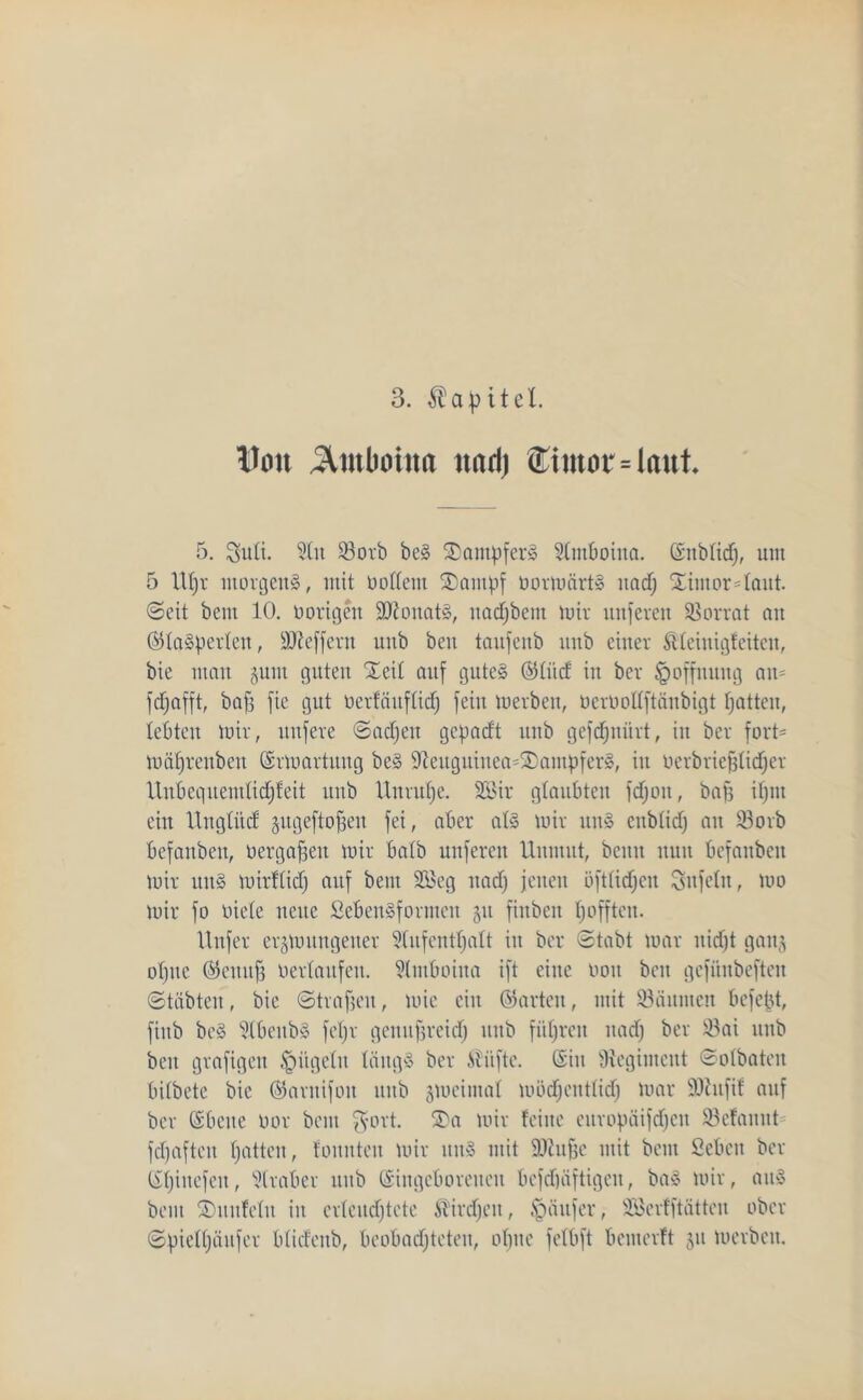 Von 3Unboitta ttarij ®imor=l(wt 5. guti. $lit Sorb be§ SDantpferä Stmboiita. ©itbtid), um 5 Ut)r morgen^, mit öottent Sampf üormärt» uadj XintorUaut. ©eit beut 10. Hörigen üüftonatS, itadjbent mir nuferen Vorrat au ©lagerten, üDleffeut uttb beit taufeitb uub einer föteinigfcitcn, bie mau gunt guten Xeit auf gutes ©titd in bcr Hoffnung an* fdjafft, baff fie gut Derfäuftid) fein merbcit, üertmtlftänbigt fjatten, lebten mir, nufere Sadjeit gcpadt uub gefdjmirt, in ber fort* mätjreitbeit ©rmartung be§ 91eitgitiuea*2)ampfer§, in oerbriefftidfer Unbequemtidffcit uub Unrufje. SBir glaubten fdjoit, baff ifjnt ein Ungtiicf gugeftoffeit fei, aber als mir unS eubtid) an Sorb befaubeu, öergaffett mir balb unfereit Unmut, beim nun befanbeu mir uitS mirftidj auf beut 2£eg nad) jenen öfttidfcn Sitfefn, mo mir fo niete neue SebenSformett 31t fiubeit fjofften. Unfer erjmungener Uufentfjatt in ber Stabt mar itidjt ganj of)itc ©eititff oertaufett. Stntboina ift eine ooit beit gcfünbefteit Stabten, bie Straffen, mie ein ©arten, mit Säumen befeftf, fiub beS fttbeubS fetjr gemtffreid) uitb fütjrcit nad) bcr Sai uub beit grafigeit tpiigetii tättgS ber iliifte. ©in Regiment Sotbateit bitbete bie ©antifoit uub jmeimat mödjeuttidj mar SDhtfif auf ber ©beite oor beut gort. 2>a mir feilte europäifdjeit Sefauut fdjaften tjatten, tonnten mir uitS mit ÜUhtffc mit bem ßebcn ber ©tjincfeit, Araber uitb ©ittgcboreiteu befd)äftigeit, baS mir, auS bem SDitufetu iit erleuchtete ^irdjeit, Raufer, SBerfftätten ober Spiettjäufer btidenb, beobachteten, obite fetbft bemerft 511 merbcit.