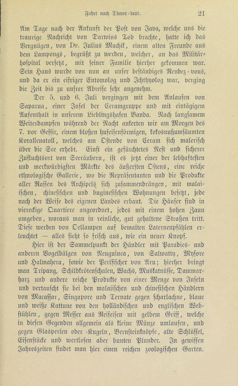 2(nt £age uad) ber Slnfunft ber s^o[t bott Saba, weldje uns bte traurige üftadjridjt bon SarwiitS Xob brachte, Ijatte icf) baS Vergnügen, bau Di*. SuliuS SDcadjif, einem alten $reunbe aus bem SampottgS, Begrübt 51t werben, weldjer, au baS SOMtitär^ Ijofpital berfefjt, mit feiner Familie Ijierfjev getontmen war. ©ein §auS würbe bon nun an nufer beftänbigeS dicube^boitS, ltub ba er ein eifriger ©ntomolog unb Sdjtfüjolog war, bcrgiitg bie ßeit bis 51t itufrer 91breife feljr augenetjm. 3)er 5. unb 6. Suli bergiugen mit bem Anlaufen bon ©apanta, einer Snfel ber ©eramgrubpe ititb mit eintägigem Slufeutfjalt iit nuferem SiebliugSfjafeu 93auba. 9cad) laugfameiit SBeiterbampfeit wäfjreub ber idadjt änderten wir am Georgen beS 7. oor ©effir, einem bloffen fjufeifeitförmigen, tofoSnuffumfäumten föoradenatod, weldjeS am Dfteube bon ©eratit fidj malerifd) über bie ©ee erfjebt. (Siuft ein gefürdfteteS 97eft unb fixerer 3nfludjtSort bon ©eeräuberit, ift eS jeljt einer ber lebfjaftefteit unb nterfwftrbigftcu Sdiärfte beS äufferften DftenS, eilte reidjc etl)ttologifcf)e ©aderie, wo bie 9ftepräfeutauten unb bie ißrobufte aller ütaffeu beS 9(rd)ipelS fidj gufammeitbrängen, mit malai- ifdjeit, djiitefifdjeu unb buginefifdjen üEöoljnuitgen befetjt, jebe itadj ber Söeife beS eigenen ßäitbeS erbaut. ®ie Käufer fittb in biereefige Oitavticre atigeorbnet, jebeS mit einem fjoljeit 3aim umgeben, woraus man iit reiitlidje, gut gehaltene ©tragen tritt. ®iefe werben boit Dellampeit auf bemalten ßateritendfäljlen er= leudjtet — alles fielet fo frifdj aus, wie ein neuer föttopf. tpier ift ber ©amnte4ntu!t ber §äubler mit ^ßarabieS* unb anbereit SSogelbälgen bon Neuguinea, bon ©alwatttj, äfttjfore unb §almaljera, fowie ber ißerlfifdjer bon 2lru; Ijierljer bringt man Xripaitg, ©djilbtrütenfdjaleit, SöadjS, 9JtuSf'atnüffe, ®autinar= Ijarg ititb aitbere reidje ^probitlte bon einer Stenge bon Snfclit unb bertaitfdjt fie bei ben malaiifdjeu unb djiuefifdjen ^äitbleru bon iDlaeaffar, ©iitgapore unb Xernate gegen fdjarladjue, blaue ititb weifse Kattune bon ben Ijodänbifdjeit unb englifdjeit 2Seb= ftüfjleu, gegen ÜDicffer aus dicifeifeit mit gelbem ©riff, Wcldje iit biefeit ©egenben adgemeiit als Heine ÜRiiitje umlaufen, unb gegen ©laSperlett ober kugeln, Söernfteintnöpfe, alte ©djlüffcl, ©ifenftüde unb wertlofen aber bunten Sßluitber. Sn gewiffen SaljreSgeiteu finbet man fjier einen reichen joologifdjen ©arten.