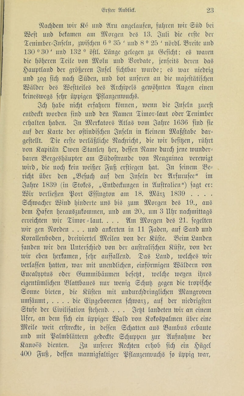 Üftadjbcm mir Sie utib Strit angelaufeit, fuhren mir ©üb bei äßeft uitb befanten am borgen be§ 13. Suli bie erftc bev XeuimbersSnfetn, gwifdjen 6 0 35 ' itnb 8 0 25 ' nörbt. SBreitc unb 130° 30' ititb 132° öftl. Sänge gelegen 51t (Seficpt: eS waren bie f;öf;eren Seite Don Sttotu uub SBorbate, jenfeitS bereit ba§ .fmupttaub ber größeren Sujet ficfjtbar würbe; e§ war niebrig 1111b 50g fid) itad) ©übett, unb bot nuferen au bie majeftätifdjen Sßätber be§ 2ßeftteite§ be§ 5trcfjipet§ gewöhnten klugen einen feijte»mcg§ fepr üppigen ^ftanjeuWucfjS. Scp pabe itidjt erfahren fönnen, wenn bie Snfetit §uerft eutbccft worben fiub unb beit bauten SimorUaut ober Settimber ermatten fabelt. Sn 9J?erfator§ 9(tta§ Dom Sapre 1636 finb fic auf ber tote ber oftinbifdfeit Sufetn in Keinem 9J?apftabc bar= geftettt. Sie erfte oertäfjtidje ^adjricpt, bie wir befipeit, rüprt Don Kapitän Owen ©tantep per, beffeit -Harne burd) jene munber* baren 23erge§päupter am ©üboftraitbc Don Neuguinea Dcrewigt wirb, bie itod) fein Weiter gup erfliegen pat. Sn feinem S3e= ridjt über beit „33efudj auf beit Sufettt ber Strfurufee int Sapre 1839 (in ©tofe§, „(Sntbeditngen in Stuftratien) fagt er: 2ßir Derfiefseit ^Sort ©ffiitgtoit am 18. 9Här§ 1839 . . . . ©djwadfcr SSiitb pinberte ttit§ bis §uiu borgen be§ 19., au§ bem §afeit perau^ufommeit, unb am 20., um 3 Upr nadjmittagS erreidjteit wir Sintor staut. . . . Stm borgen beS 21. fegetten wir gen Horben . . . ttttb aitferteit iit 11 gaben, auf ©anb unb toattenboben, breibiertet Seiten Doit ber ®üfte. 33eint Sanben faubeit wir beit Uitterfdjicb Don ber auftratifd)eit $itfte, 001t ber Wir eben perfamen, fepr auffattenb. Sa§ Sattb, metdfeS wir Dertaffen patten, war mit unenbtiepen, einförmigen SBätbent Don ©ucatpptuS ober (tonnt ibäitmen befept, metdje wegen ipre§ eigentümtiepeu SBtattbaueS nur wenig ©d)up gegen bie tropifdje ©ontte bieten, bie lüften mit unburdjbriitgticpen SÜHangroüen untfäumt, .... bie (Siitgeboreiteit fdjWarj, auf ber niebrigften ©tufe ber (Sioitifation ftepenb. . . . Sept tanbeteit wir au einem Ufer, an beut fid) eilt üppiger üöatb Don tooSpatnten über eine 9Heite weit erftredte, in beffeit ©efjatten au§ S3aiubit§ erbaute unb mit ißatmbtättern gebedte ©djuppeit §ur Stufitapme ber totoeg bienten, gtt nuferer fRedfteit erpob fid) eilt Jpitget 400 gup, beffeit mannigfaltiger ^ftau§euwud)§ fo üppig war,