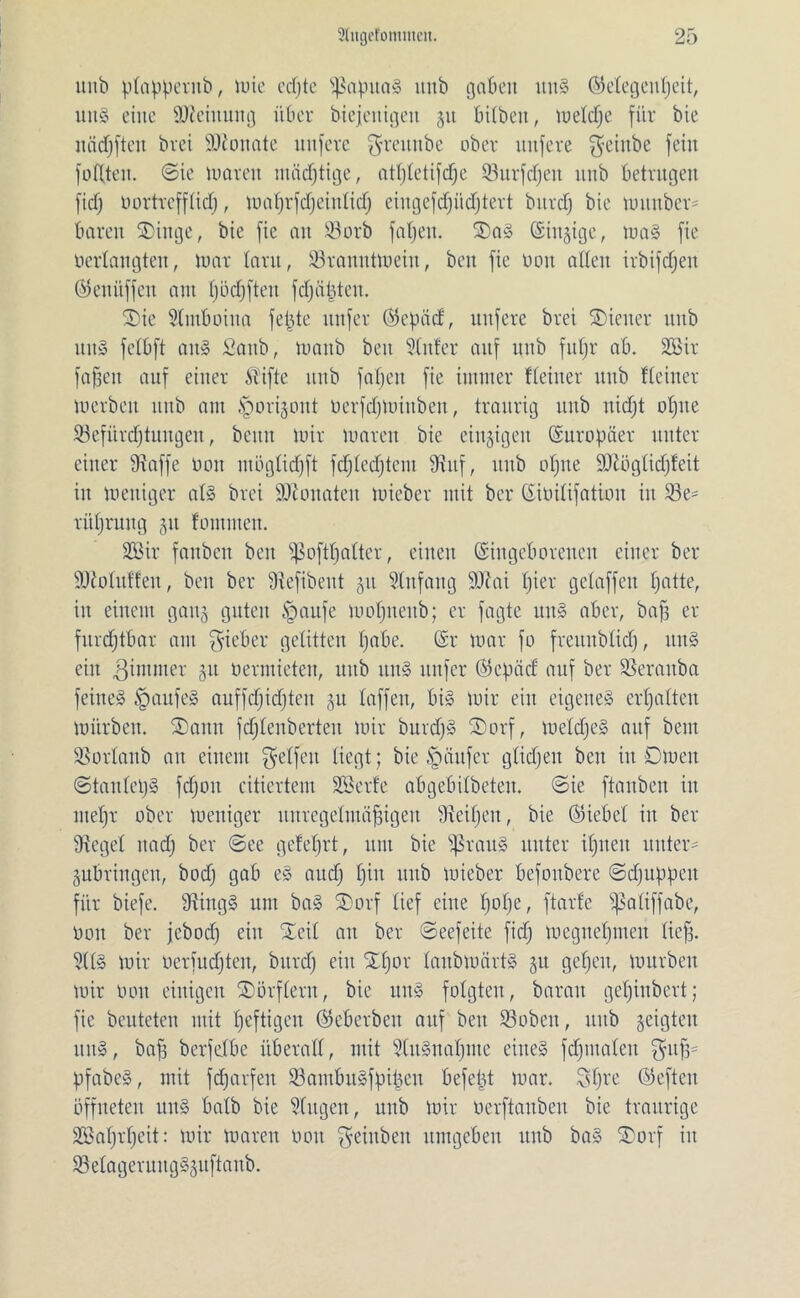 ltnb ptappernb, tute edjte s}3apua§ itttb gaben uns (Megenpeit, utt§ eine Meinung über biejeitigett 51t bitbett, metdje für bie itädfjfteu bvei SDionate uttfere $reunbe ober ttttfere $eiitbe fein foftten. ©ie umreit mädjtige, atptetifcpe 33itrfd)en unb betrugen ficf; üortrefftidj, maprfdjeintid) eiugefdfüdptert bttrdj bie munber* baren SDittge, bie fie an 33orb fapeit. 2)a§ ©innige, ma§ fie Oerlangten, loar tarn, 93ranittmeiit, beit fie üon alten irbifdjen ©enitffen aut pöcpfteit fdjüpteit. ®ie Stmboina fepte nufer ($epäd, uttfere bret Wiener ttnb ttnS fetbft au» fiaub, luaitb beit hinter auf unb fupr ab. 233ir fa§ctt auf einer Stifte unb fapeit fie immer Heiner itttb Heiner loerben itttb am <*porigoitt üerfdjminben, traurig itttb itidjt opite SBefürrfjtuitgen, beim mir umreit bie einzigen (Europäer unter einer Stoffe 001t mügtid)ft fcptedjtem Stuf, ttnb opne Sftögtidjfeit itt mettiger at§ brei SDtonaten mieber mit ber (Siüitifation iit 93e- ritpruitg gtt fontmen. 2öir faitbctt beit ißoftpatter, eilten (Singeborenen einer ber SKotutfen, beit ber Siefibent gu Stufang SRai pier gelaffen patte, in einem gang guten §aufe luopnettb; er fagte ititS aber, bafs er furchtbar am ^e^er gelitten pabe. (Sr mar fo freunbtid), itit§ ein $ immer 51t öermieten, itttb tttt§ nnfer ©epäd auf ber SSeraitba feiltet JpaufeS auffdjidjten 51t taffen, bis mir ein eigenes erpatteu mürben. Samt fdjtcitberten mir burdjS ©orf, metdjeS auf beut SSortaub au einem getfeit liegt; bie §tiufer gtidjen beit iit Dmeit ©tantcpS fdjoit citiertem SSSerfe abgebitbeten. ©ie [tauben in ntept ober mettiger unregetntöfngen Steifen, bie (hiebet in ber Sieget nadj ber @ee gefeprt, unt bie ißrauS unter ipueit untere gubringeit, bodj gab eS and) pin itttb mieber befoubere ©djttppcit für biefe. StingS um baS ®orf tief eine pope, ftarfe ijSatiffabe, üon ber jebod) eilt Xeit an ber ©eefeite fid) megnepmeit tieff. 9(tS mir oerfndjten, bttrdj ein Spor taubumvtS 51t gepeit, mürben mir üoit einigen Sörftent, bie ttitS folgten, barmt gepinbert; fie beuteten mit peftigen ©eberbeit auf beit 93oben, ttitb geigten ititS, baf; bcrfdbe itberad, mit SCuSnapnte eines fdjiitateit $uf3- pfabeS, mit fdjarfett 93ambuSfpipeu befept mar. Spre ©efteit öffneten unS batb bie Sfugen, unb mir üerftanben bie traurige Söaprpeit: mir marett üon Reinheit umgeben unb baS Sorf iit SSetageruitgSguftanb.