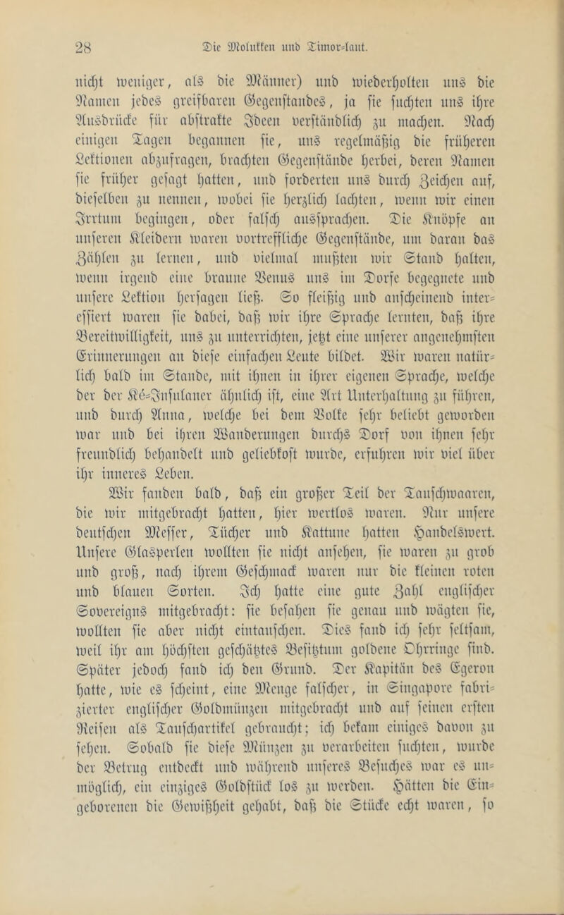 nidjt weniger, a(S bie Scanner) unb Wieberßotten uns bie bauten jebeö greifbaren ®egenftanbeS, ja fie fudjten unS it)re StuSbritde für abftrafte Sbeen uerftänbtitf) ju machen. Stacß einigen Sagen begannen fie, unS regelmäßig bie früheren Seftioiten abjufragen, brachten ©egenftänbe ßerbei, bereit kanten fie früher gefagt ßatten, nnb forberten uns bttrdj ^eidjeit auf, biefetbcu 3U nennen, Wobei fie ßerjticfj tacßteit, Wenn wir einen Svrtitm begingen, ober falfd) auSfpradjen. Sie iTnöpfe au nuferen Kleibern waren imrtrefftidjc (Segenftänbe, um barait baS ßäßten 51t (erneu, uub bietmat mußten wir Staub ßatten, wenn irgenb eine braune SSeituS 1111S im SDorfe begegnete nnb nufere ßeftiou ßerfagen tieft. @0 fleißig uub aitfcßeinenb inter* effiert waren fie babei, baß wir ißre Spradjc lernten, baß ißre ©ercitwitligfeit, unS 51t unterrichten, jeßt eilte nuferer angeneßniften (Sriitneruitgeit au biefe einfachen Seute bitbet. SBir waren uatür- tidj batb im Staube, mit ißnen in iß rer eigenen Sßradjc, wetdjc ber ber ^e^ufutauer äßitlidj ift, eine 2trt Uuterßattuitg 51t fitßreu, uub bitrcß Stitita, wetdje bei beut 33otfe feßr beliebt geworben war uub bei ißreit ^Säuberungen burcßS Sorf 0011 ißnen feßr fremtbtid) beßaubett uub getiebfoft würbe, crfußrcit wir biet über ißr inneres Sebeit. 233ir faitben batb, baß ein großer Seit ber SaufdjWaarcit, bie wir mitgebradjt ßatten, ßier wertlos waren. 9tur nufere beutfdjeit SJieffer, Sücßer uub Kattune ßatten JpaitbelSWert. Unfere ©taSperteit wollten fie uidjt anfeßeit, fie waren 311 grob uub groß, itacß tßrent ©efdjutatf waren nur bie fteiiten roten unb blauen Sorten. 8dj ßatte eine gute ßaßt citgtifdjer SooereiguS mitgebradjt: fie befaßen fie genau uub Wägten fie, Wollten fie aber uidjt eiittaufcßcit. SicS faitb icß feßr fcltfam, Weit ißr am ßödjften gefcßäßteS 93cfißtum gotbene Dßrringc fiitb. Später jebodj fanb icß beit ©nutb. Ser Kapitän beS (Sgerott ßatte, wie cS fdjeint, eine SOtcnge fatfdjer, in Siitgapore fabri= vierter ettgtifeßer ©otbiitiinjeu mitgebradjt uub auf feilten elften Steifen atS Saufdjartifet gcbraudjt; idj befam einiges baooit 31t feßen. Sobatb fie biefe SJtiiusen 31t verarbeiten fndjten, würbe ber betrug eutbedt uub wäßrenb ttitfereS 23efucßeS war cS 1111= mögtidj, ein einiges ©otbftiid toS 31t werben. Jütten bie Gilt* geborenen bie (Sewißßeit geßabt, baß bie Stüde edjt waren, fo