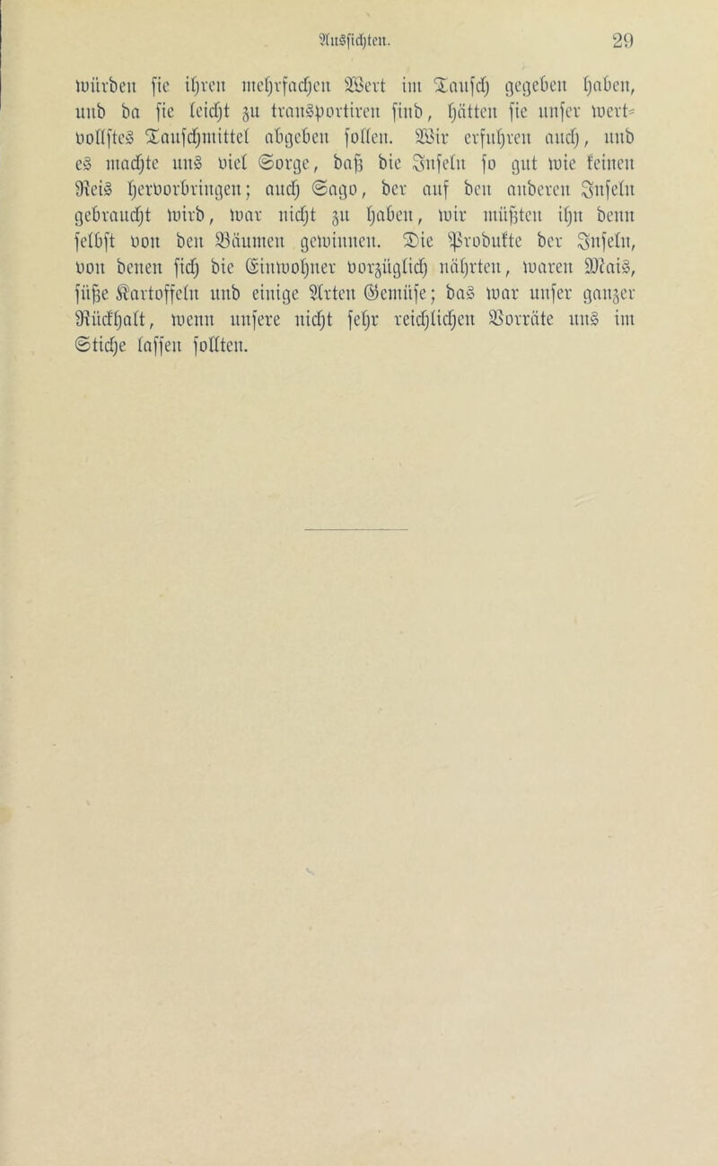 toürbett fie ifjreit ntefjrfadjett SBevt tut Saufdj gegeben tj ab eit, tutb ba fie leidjt 51t tranSporttreu finb, fjättett fie unfev toert- öottfteS $aufdfjmittet abgebett fofCeit. Sßir erfuhren and), tutb e§ ntadjte ttu§ uiel (Sorge, baff bie Unfein fo gut tote feinen 9fei§ fjerOorbriitgen; attcf) (Sago, bcr auf beit attberen Snfelit gebraust toirb, toar nidjt 51t fjaben, toir ntüffteit ifjn bentt fetbft 001t beit Räumen gelohnten. 2)ie ^robufte ber Unfein, 001t betten fidj bie ©iittoofjner üorgitgtidj nährten, ioareit 9ttai§, fiifje Kartoffeln ttub einige Stuten ©entitfe; ba§ toar nufer ganger 9iücftjatt, toenit ttnfere nidjt fetjr reidjtidjcu Vorräte tttt§ int (Stidje taffen füllten.