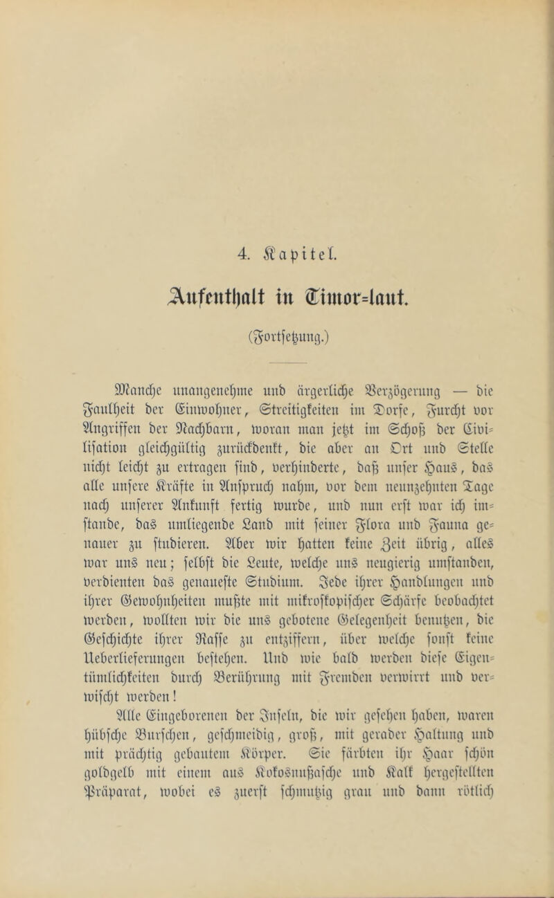 4. $ a p i t e l. 5tufcntl)alt in <Eimor=laut. (gortfepung.) Sttandje unangenehme unb ärgerlidje SSerjogernng — bie Faulheit bet (Einmohuer, ©treitigfeiten im 3)orfc, tfuvdjt üor Eingriffen ber üftadjbant, moran man jept im ©djof} ber (Eioi* lifation gleichgültig gurüdbentt, bie aber an 0rt nnb ©teile nicht leidjt 51t ertragen fiitb, üerhinberte, baff nnfer £>auS, baS alle unferc Kräfte in Etnfprud) nahm, not bcin neunzehnten Sage itad; nnferer Etnfunft fertig mürbe, unb nun crft mar idj im* ftaitbe, baS itmliegenbe £anb mit feiner $lora unb $-auna fl05 itauer §u ftnbieren. Elb er mir 1)°^ feine $eit übrig, alles mar uns neu; felbft bie Scute, meldje itnS neugierig umftanbcn, oerbienten baS genauefte ©tubium. Sebe ihrer ^anbluugcu unb iljrer Gemohuheiteu muffte mit ntifroffopifdfer ©djiirfc bcobadjtet merbcit, mollten mir bie uns gebotene Gelegenheit benupen, bie Gcfdjidjte ihrer 9laffc §u entziffern, über meldfe fonft feine Ueberliefernngen befteheit. Unb mie halb merbcit biefe (Eigen* tiimlidjfciten burd) Berührung mit grentben oermirrt unb Der* mifcljt merben! Etile (Eingeborenen ber Sufeltt, bie mir gefehlt haben, maren hübfdje S3urfd)en, gefdjmeibig, groff, mit gcraber Haltung unb mit prächtig gebautem Körper, ©ie färbten ifjr §aar fdjbu golbgclb mit einem aus SMoSuuffafdjc unb $alf Ijcrgeftcllten Präparat, mobei eS zuerft fdjmupig grau unb bann rötlich