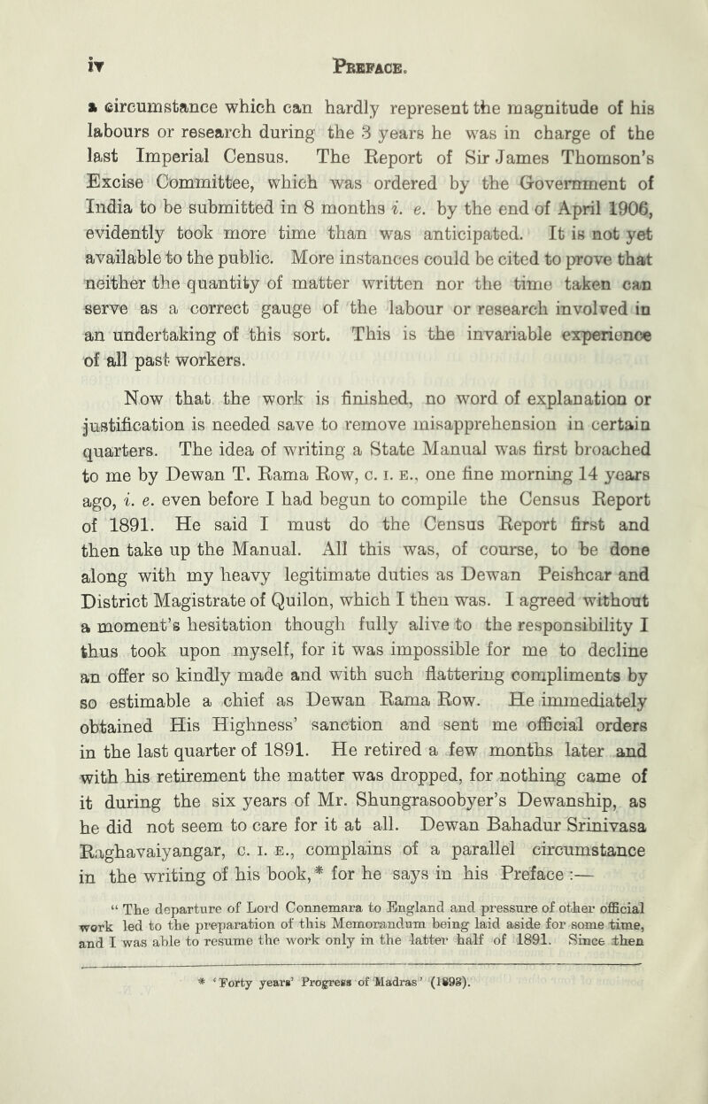 % circumstance which can hardly represent the magnitude of his labours or research during the 3 years he was in charge of the last Imperial Census. The Report of Sir James Thomson’s Excise Committee, which was ordered by the Government of India to be submitted in 8 months i. e. by the end of April 1906, evidently took more time than was anticipated. It is not yet available to the public. More instances could be cited to prove that neither the quantity of matter written nor the time taken can serve as a correct gauge of the labour or research involved in an undertaking of this sort. This is the invariable experience of all past- workers. Now that the work is finished, no word of explanation or Justification is needed save to remove misapprehension in certain quarters. The idea of writing a State Manual w^as first broached to me by Dewan T. Rama Row, c. i. e., one fine morning 14 years ago, i. e. even before I had begun to compile the Census Report of 1891. He said I must do the Census Report first and then take up the Manual. All this was, of course, to be done along with my heavy legitimate duties as Dewan Peishcar and District Magistrate of Quilon, which I then was. I agreed without a moment’s hesitation though fully alive to the responsibility I thus took upon myself, for it was impossible for me to decline an offer so kindly made and with such flattering compliments by so estimable a chief as Dewan Rama Row. He immediately obtained His Highness’ sanction and sent me official orders in the last quarter of 1891. He retired a few months later and with his retirement the matter was dropped, for nothing came of it during the six years of Mr. Shungrasoobyer’s Dewanship, as he did not seem to care for it at all. Dewan Bahadur Srinivasa Raghavaiyangar, c. i. e., complains of a parallel circumstance in the writing of his book, ^ for he says in his Preface :— “ The departure of Lord Connemara to England and pressure of other official work led to the preparation of this Memorandum being laid aside for same time, and I was able to resume the work only in the latter half of 1891. Since then * ‘Forty yearn’ Progress of Madras’ (1898).